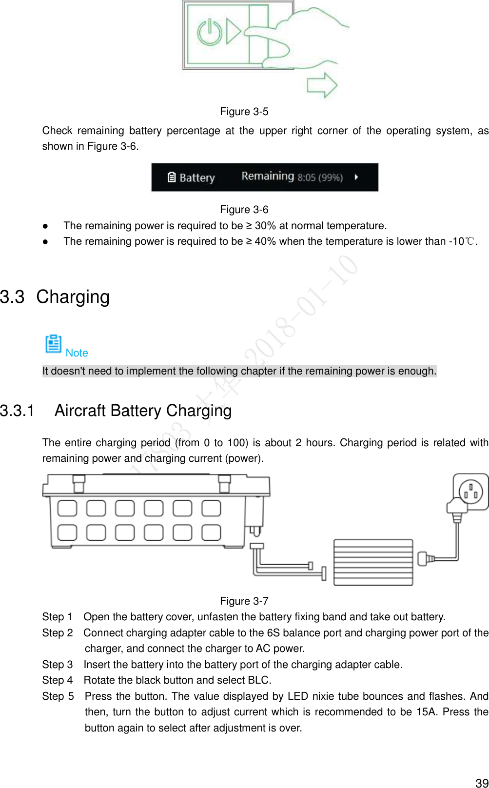  39  Figure 3-5 Check  remaining  battery  percentage  at  the  upper  right  corner  of  the  operating  system,  as shown in Figure 3-6.  Figure 3-6  The remaining power is required to be ≥ 30% at normal temperature.  The remaining power is required to be ≥ 40% when the temperature is lower than -10℃. 3.3  Charging Note It doesn&apos;t need to implement the following chapter if the remaining power is enough. 3.3.1  Aircraft Battery Charging The entire charging period (from 0 to 100) is about 2 hours. Charging period is related with remaining power and charging current (power).  Figure 3-7                 Step 1    Open the battery cover, unfasten the battery fixing band and take out battery.                 Step 2    Connect charging adapter cable to the 6S balance port and charging power port of the charger, and connect the charger to AC power.                 Step 3    Insert the battery into the battery port of the charging adapter cable.                 Step 4    Rotate the black button and select BLC.                 Step 5    Press the button. The value displayed by LED nixie tube bounces and flashes. And then, turn the button to adjust current which is recommended to be 15A. Press the button again to select after adjustment is over. 