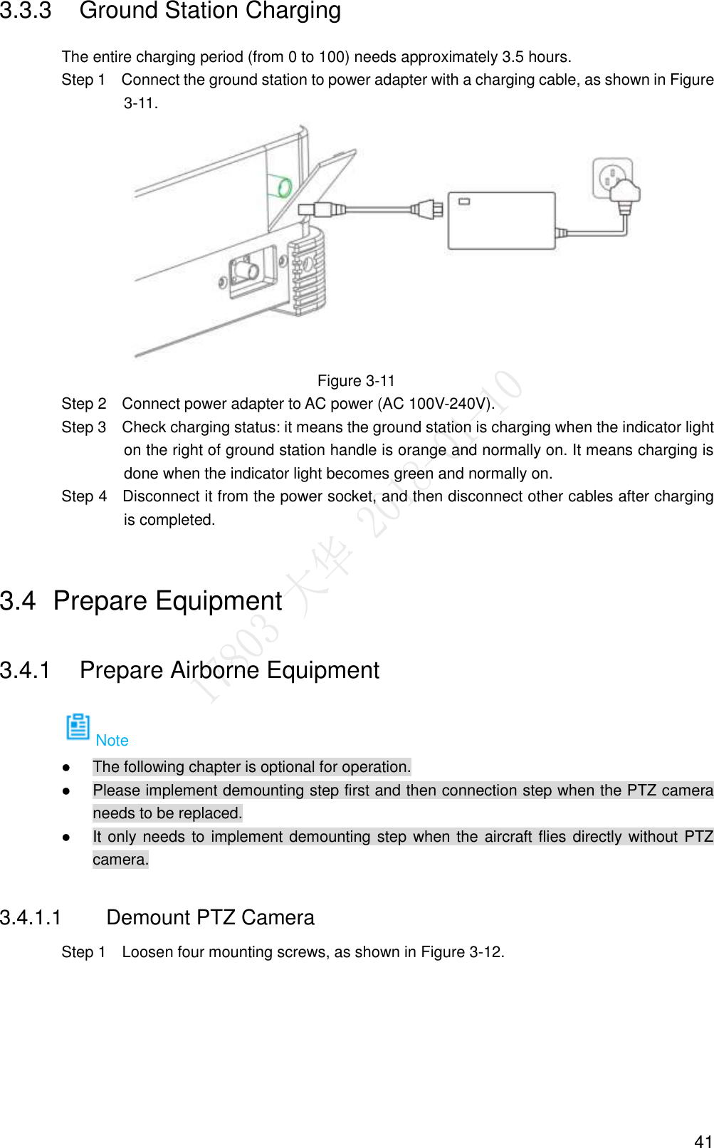  41 3.3.3  Ground Station Charging The entire charging period (from 0 to 100) needs approximately 3.5 hours.                 Step 1    Connect the ground station to power adapter with a charging cable, as shown in Figure 3-11.  Figure 3-11                 Step 2    Connect power adapter to AC power (AC 100V-240V).                 Step 3    Check charging status: it means the ground station is charging when the indicator light on the right of ground station handle is orange and normally on. It means charging is done when the indicator light becomes green and normally on.                 Step 4    Disconnect it from the power socket, and then disconnect other cables after charging is completed. 3.4  Prepare Equipment 3.4.1  Prepare Airborne Equipment Note  The following chapter is optional for operation.  Please implement demounting step first and then connection step when the PTZ camera needs to be replaced.  It only needs to implement demounting step when the aircraft flies directly without PTZ camera. 3.4.1.1  Demount PTZ Camera                 Step 1    Loosen four mounting screws, as shown in Figure 3-12. 