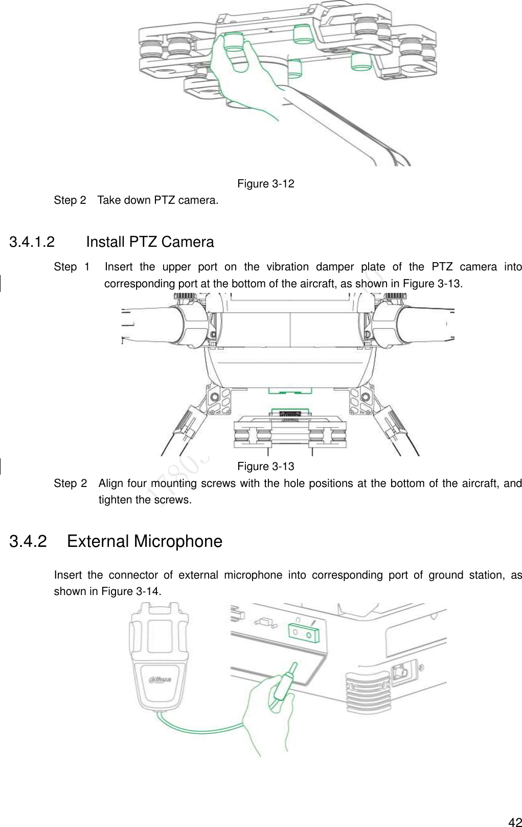  42  Figure 3-12                 Step 2    Take down PTZ camera.   3.4.1.2  Install PTZ Camera                 Step  1  Insert  the  upper  port  on  the  vibration  damper  plate  of  the  PTZ  camera  into corresponding port at the bottom of the aircraft, as shown in Figure 3-13.  Figure 3-13                 Step 2    Align four mounting screws with the hole positions at the bottom of the aircraft, and tighten the screws. 3.4.2  External Microphone Insert  the  connector  of  external  microphone  into  corresponding  port  of  ground  station,  as shown in Figure 3-14.  