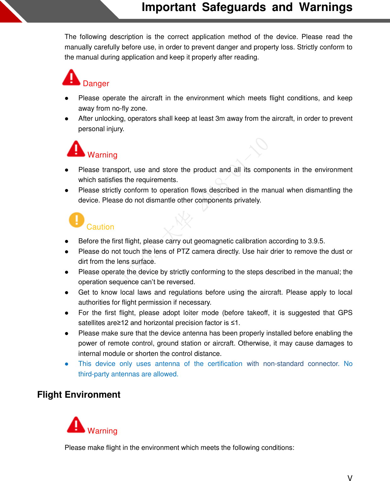  V Important  Safeguards  and  Warnings The  following  description  is  the  correct  application  method  of  the  device.  Please  read  the manually carefully before use, in order to prevent danger and property loss. Strictly conform to the manual during application and keep it properly after reading. Danger  Please operate the  aircraft  in  the  environment which meets  flight  conditions, and  keep away from no-fly zone.  After unlocking, operators shall keep at least 3m away from the aircraft, in order to prevent personal injury. Warning  Please transport, use and store the  product and  all  its  components in  the environment which satisfies the requirements.  Please strictly conform to operation flows described in the manual when dismantling the device. Please do not dismantle other components privately. Caution  Before the first flight, please carry out geomagnetic calibration according to 3.9.5.  Please do not touch the lens of PTZ camera directly. Use hair drier to remove the dust or dirt from the lens surface.  Please operate the device by strictly conforming to the steps described in the manual; the operation sequence can’t be reversed.  Get to  know local  laws  and regulations before using the  aircraft.  Please apply to local authorities for flight permission if necessary.  For  the  first  flight,  please  adopt  loiter  mode  (before  takeoff,  it  is  suggested  that  GPS satellites are≥12 and horizontal precision factor is ≤1.  Please make sure that the device antenna has been properly installed before enabling the power of remote control, ground station or aircraft. Otherwise, it may cause damages to internal module or shorten the control distance.  This  device  only  uses  antenna  of  the  certification  with  non-standard  connector.  No third-party antennas are allowed.   Flight Environment Warning Please make flight in the environment which meets the following conditions:  