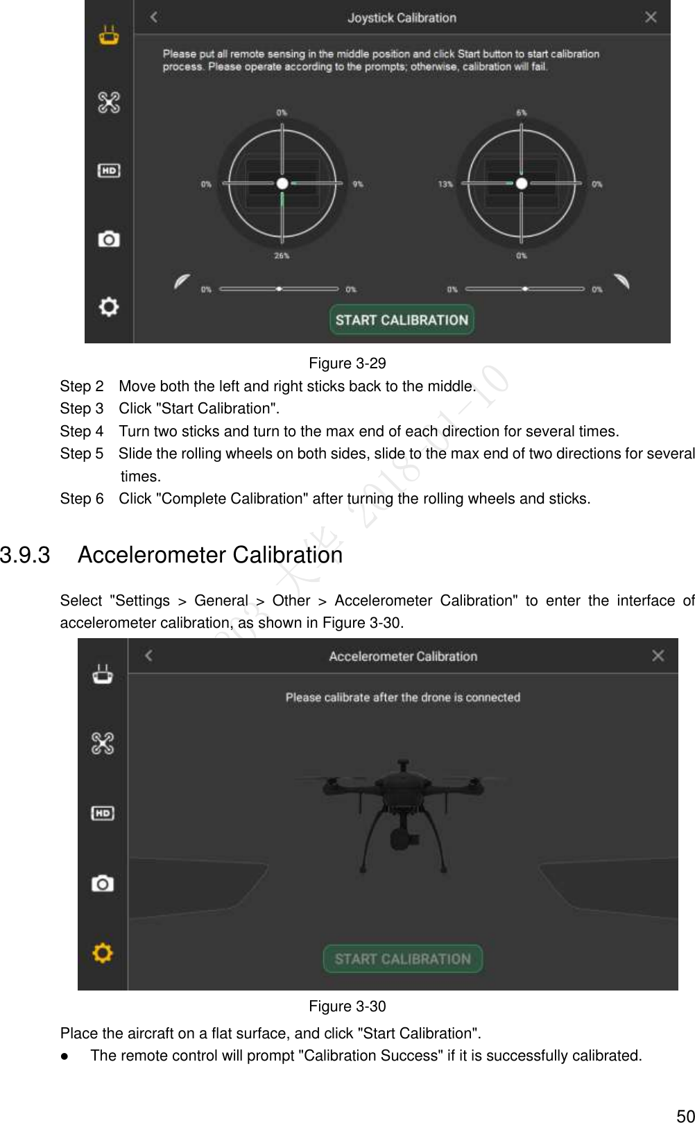  50    Figure 3-29                 Step 2    Move both the left and right sticks back to the middle.                 Step 3    Click &quot;Start Calibration&quot;.                 Step 4    Turn two sticks and turn to the max end of each direction for several times. Step 5    Slide the rolling wheels on both sides, slide to the max end of two directions for several times. Step 6    Click &quot;Complete Calibration&quot; after turning the rolling wheels and sticks. 3.9.3  Accelerometer Calibration Select  &quot;Settings  &gt;  General  &gt;  Other  &gt;  Accelerometer  Calibration&quot;  to  enter  the  interface  of accelerometer calibration, as shown in Figure 3-30.  Figure 3-30 Place the aircraft on a flat surface, and click &quot;Start Calibration&quot;.  The remote control will prompt &quot;Calibration Success&quot; if it is successfully calibrated. 