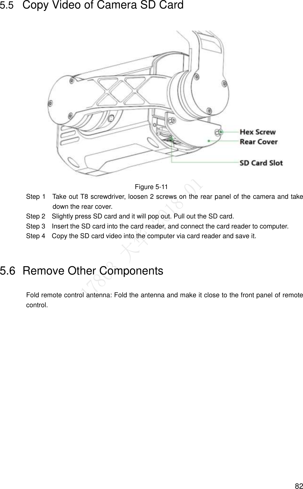  82 5.5 Copy Video of Camera SD Card    Figure 5-11                 Step 1    Take out T8 screwdriver, loosen 2 screws on the rear panel of the camera and take down the rear cover.                 Step 2    Slightly press SD card and it will pop out. Pull out the SD card.                 Step 3    Insert the SD card into the card reader, and connect the card reader to computer.                 Step 4    Copy the SD card video into the computer via card reader and save it. 5.6  Remove Other Components Fold remote control antenna: Fold the antenna and make it close to the front panel of remote control. 