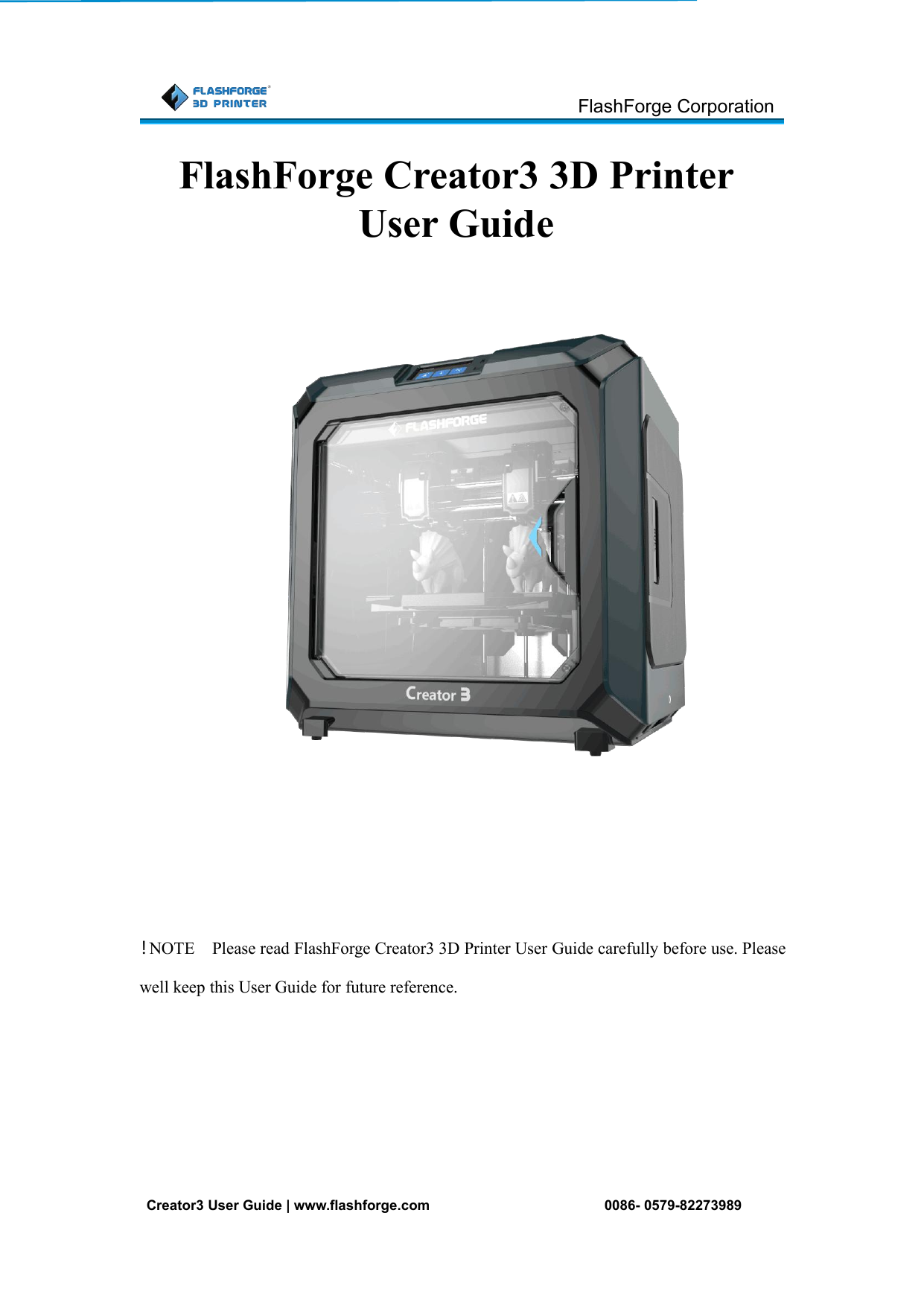 FlashForge CorporationCreator3 User Guide | www.flashforge.com 0086- 0579-82273989！NOTE Please read FlashForge Creator3 3D Printer User Guide carefully before use. Pleasewell keep this User Guide for future reference.FlashForge Creator3 3D PrinterUser Guide