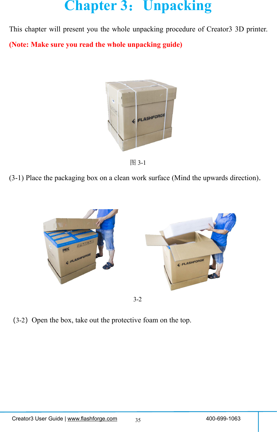 Creator3 User Guide | www.flashforge.com 400-699-106335Chapter 3：UnpackingThis chapter will present you the whole unpacking procedure of Creator3 3D printer.(Note: Make sure you read the whole unpacking guide)图3-1(3-1) Place the packaging box on a clean work surface (Mind the upwards direction).（3-2）Open the box, take out the protective foam on the top.3-2