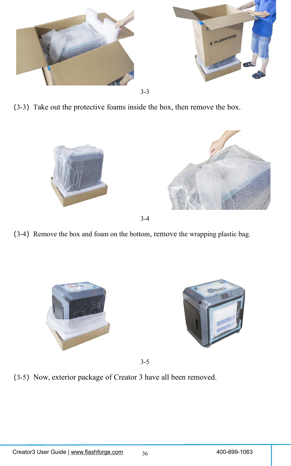 Creator3 User Guide | www.flashforge.com 400-699-1063363-3（3-3）Take out the protective foams inside the box, then remove the box.3-4（3-4）Remove the box and foam on the bottom, remove the wrapping plastic bag.3-5（3-5）Now, exterior package of Creator 3 have all been removed.