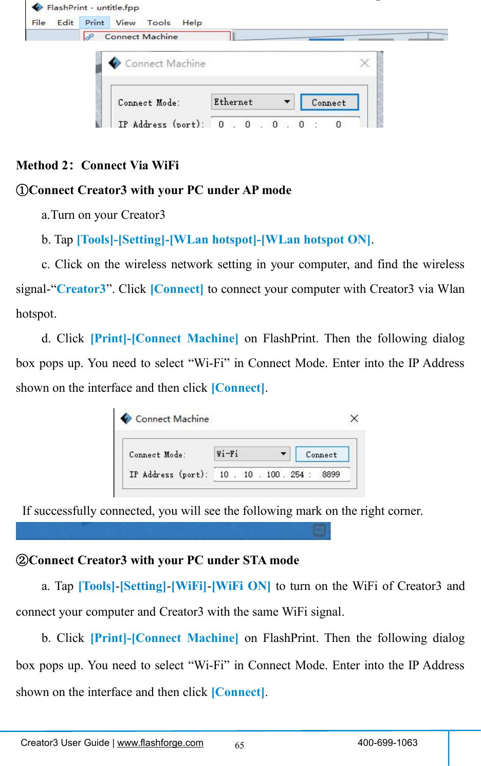 Creator3 User Guide | www.flashforge.com 400-699-106365Method 2：Connect Via WiFi①Connect Creator3 with your PC under AP modea.Turn on your Creator3b. Tap [Tools]-[Setting]-[WLan hotspot]-[WLan hotspot ON].c. Click on the wireless network setting in your computer, and find the wirelesssignal-“Creator3”. Click [Connect] to connect your computer with Creator3 via Wlanhotspot.d. Click [Print]-[Connect Machine] on FlashPrint. Then the following dialogbox pops up. You need to select “Wi-Fi” in Connect Mode. Enter into the IP Addressshown on the interface and then click [Connect].If successfully connected, you will see the following mark on the right corner.②Connect Creator3 with your PC under STA modea. Tap [Tools]-[Setting]-[WiFi]-[WiFi ON] to turn on the WiFi of Creator3 andconnect your computer and Creator3 with the same WiFi signal.b. Click [Print]-[Connect Machine] on FlashPrint. Then the following dialogbox pops up. You need to select “Wi-Fi” in Connect Mode. Enter into the IP Addressshown on the interface and then click [Connect].