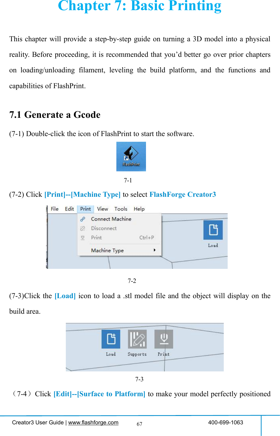 Creator3 User Guide | www.flashforge.com 400-699-106367Chapter 7: Basic PrintingThis chapter will provide a step-by-step guide on turning a 3D model into a physicalreality. Before proceeding, it is recommended that you’d better go over prior chapterson loading/unloading filament, leveling the build platform, and the functions andcapabilities of FlashPrint.7.1 Generate a Gcode(7-1) Double-click the icon of FlashPrint to start the software.7-1(7-2) Click [Print]--[Machine Type] to select FlashForge Creator37-2(7-3)Click the [Load] icon to load a .stl model file and the object will display on thebuild area.7-3（7-4）Click [Edit]--[Surface to Platform] to make your model perfectly positioned34