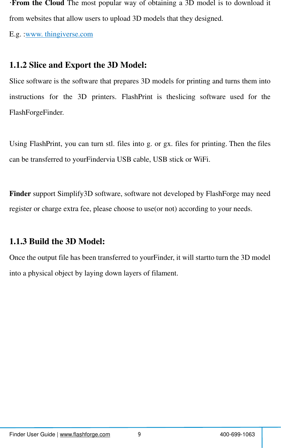  Finder User Guide|www.flashforge.com 400-699-10639FromtheCloud Themostpopularwayofobtaininga3Dmodelistodownloaditfromwebsitesthat allow usersto upload 3Dmodelsthattheydesigned.E.g. :www.thingiverse.com1.1.2SliceandExportthe3DModel:Slice softwareisthesoftwarethatprepares3Dmodelsforprintingandturnsthemintoinstructionsforthe3Dprinters.FlashPrintistheslicingsoftwareusedfortheFlashForgeFinder.UsingFlashPrint,youcanturnstl.filesintog.orgx.filesforprinting.Thenthefilescan be transferredto yourFinderviaUSB cable,USB stick orWiFi.Finder supportSimplify3Dsoftware,softwarenotdevelopedbyFlashForgemayneedregisterorcharge extrafee, please chooseto use(or not)accordingto your needs.1.1.3Buildthe3DModel:OncetheoutputfilehasbeentransferredtoyourFinder,itwillstarttoturnthe3Dmodelinto a physical object bylaying downlayers offilament.
