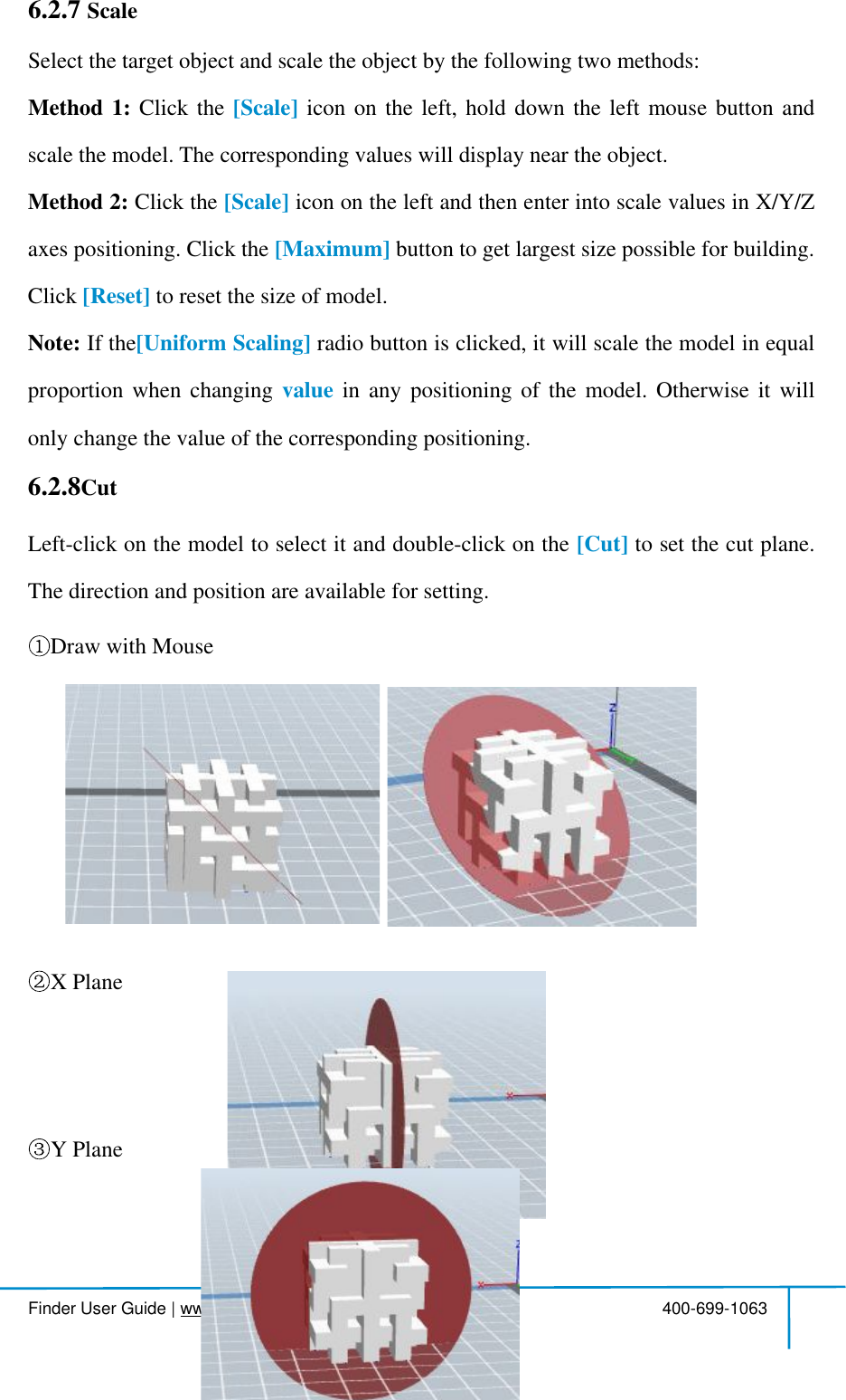  Finder User Guide|www.flashforge.com 400-699-1063436.2.7 ScaleSelectthetarget object and scaletheobject bythefollowingtwomethods:Method1: Clickthe [Scale] iconontheleft,holddowntheleftmousebuttonandscalethemodel.The correspondingvalueswilldisplaynearthe object.Method2: Clickthe [Scale] iconontheleftandthenenterintoscalevaluesinX/Y/Zaxes positioning.Clickthe [Maximum] buttonto getlargest size possiblefor building.Click [Reset] toresetthe size ofmodel.Note: Ifthe[UniformScaling] radiobuttonisclicked,itwillscalethemodelinequalproportionwhenchanging value inanypositioningofthemodel.Otherwiseitwillonly changethe value ofthe corresponding positioning.6.2.8CutLeft-clickonthemodeltoselectitanddouble-clickonthe [Cut] tosetthecutplane.The direction and position are availablefor setting.Drawwith MouseX PlaneY Plane