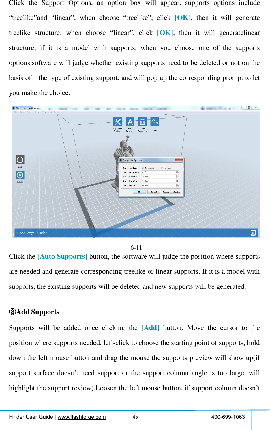  Finder User Guide|www.flashforge.com 400-699-106345ClicktheSupportOptions,anoptionboxwillappear,supportsoptionsincludetreelike and linear ,whenchoose treelike ,click [OK],thenitwillgeneratetreelikestructure;whenchoose linear ,click [OK],thenitwillgeneratelinearstructure;ifitisamodelwithsupports,whenyouchooseoneofthesupportsoptions,softwarewilljudgewhetherexistingsupportsneedtobedeletedornotonthebasisof thetypeofexistingsupport,andwillpopupthecorrespondingprompttoletyoumakethe choice.Auto SupportsClickthe [AutoSupports] button,thesoftwarewilljudgethepositionwheresupportsareneededandgeneratecorrespondingtreelikeorlinearsupports.Ifitisamodelwithsupports,the existing supportswill be deleted andnew supportswill be generated.Add SupportsSupportswillbeaddedonceclickingthe [Add]button.Movethecursortothepositionwhere supportsneeded,left-clickto choosethe starting point of supports, holddowntheleftmousebuttonanddragthemousethesupportspreviewwillshowup(ifsupportsurfacedoesn tneedsupportorthesupportcolumnangleistoolarge,willhighlightthesupportreview).Loosentheleftmousebutton,ifsupportcolumndoesn t6-11