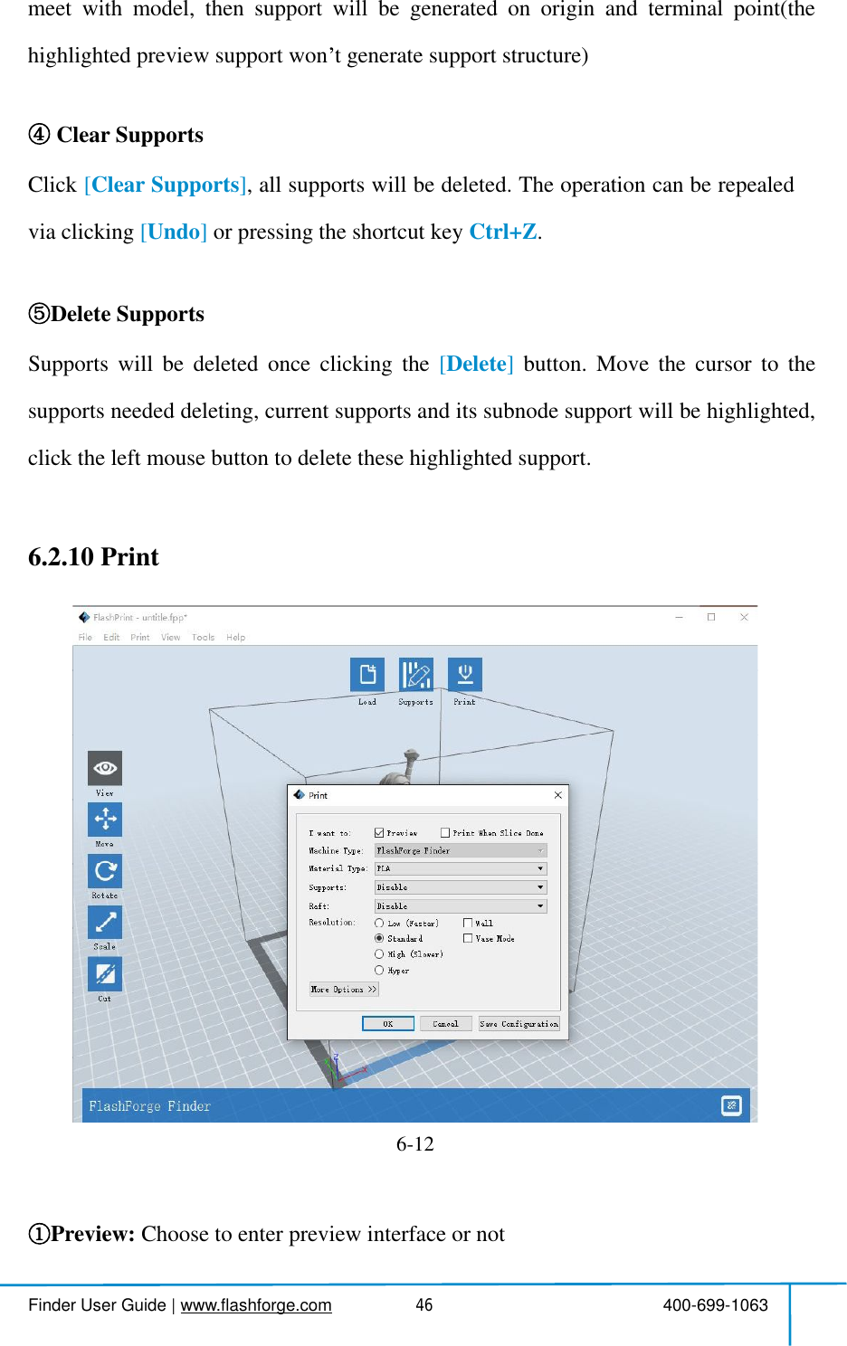  Finder User Guide|www.flashforge.com 400-699-106346meetwithmodel,thensupportwillbegeneratedonoriginandterminalpoint(thehighlightedpreview supportwon tgenerate support structure)Clear SupportsClick [ClearSupports],allsupportswillbedeleted.Theoperationcanberepealedvia clicking [Undo] orpressingtheshortcut key Ctrl+Z.Delete SupportsSupportswillbedeletedonceclickingthe [Delete]button.Movethecursortothesupportsneededdeleting,currentsupportsanditssubnodesupportwillbehighlighted,clicktheleftmouse buttonto deletethesehighlighted support.6.2.10PrintPreview: Choosetoenter previewinterface ornot6-12