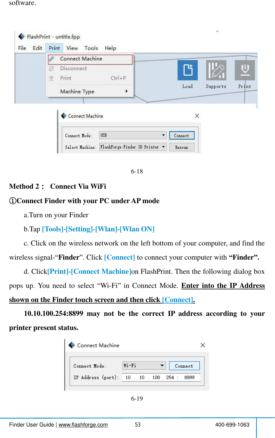  Finder User Guide|www.flashforge.com 400-699-106353software.6-18Method 2 ConnectVia WiFiConnectFinderwith your PCunderAPmodea.Turn on your Finderb.Tap [Tools]-[Setting]-[Wlan]-[WlanON]c.Clickonthewirelessnetworkontheleftbottomofyourcomputer,andfindthewireless signal- Finder .Click [Connect] to connect your computerwith Finder .d.Click[Print]-[ConnectMachine]onFlashPrint.Thenthefollowingdialogboxpopsup.Youneedtoselect Wi-Fi inConnectMode. EnterintotheIPAddressshown on the Findertouch screen and then click [Connect].10.10.100.254:8899maynotbethecorrectIPaddressaccordingtoyourprinter present status.6-19