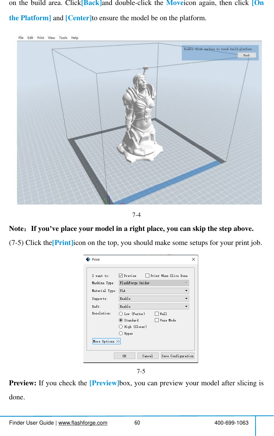  Finder User Guide|www.flashforge.com 400-699-106360onthebuildarea.Click[Back]anddouble-clickthe Moveiconagain,thenclick [Onthe Platform] and [Center]toensurethemodel be on the platform.7-4Note If you ve placeyourmodelin a right place, you can skipthe step above. (7-5)Clickthe[Print]icon on thetop, you shouldmake somesetupsforyour printjob.Preview: Ifyoucheckthe [Preview]box,youcanpreviewyourmodelafterslicingisdone.7-5