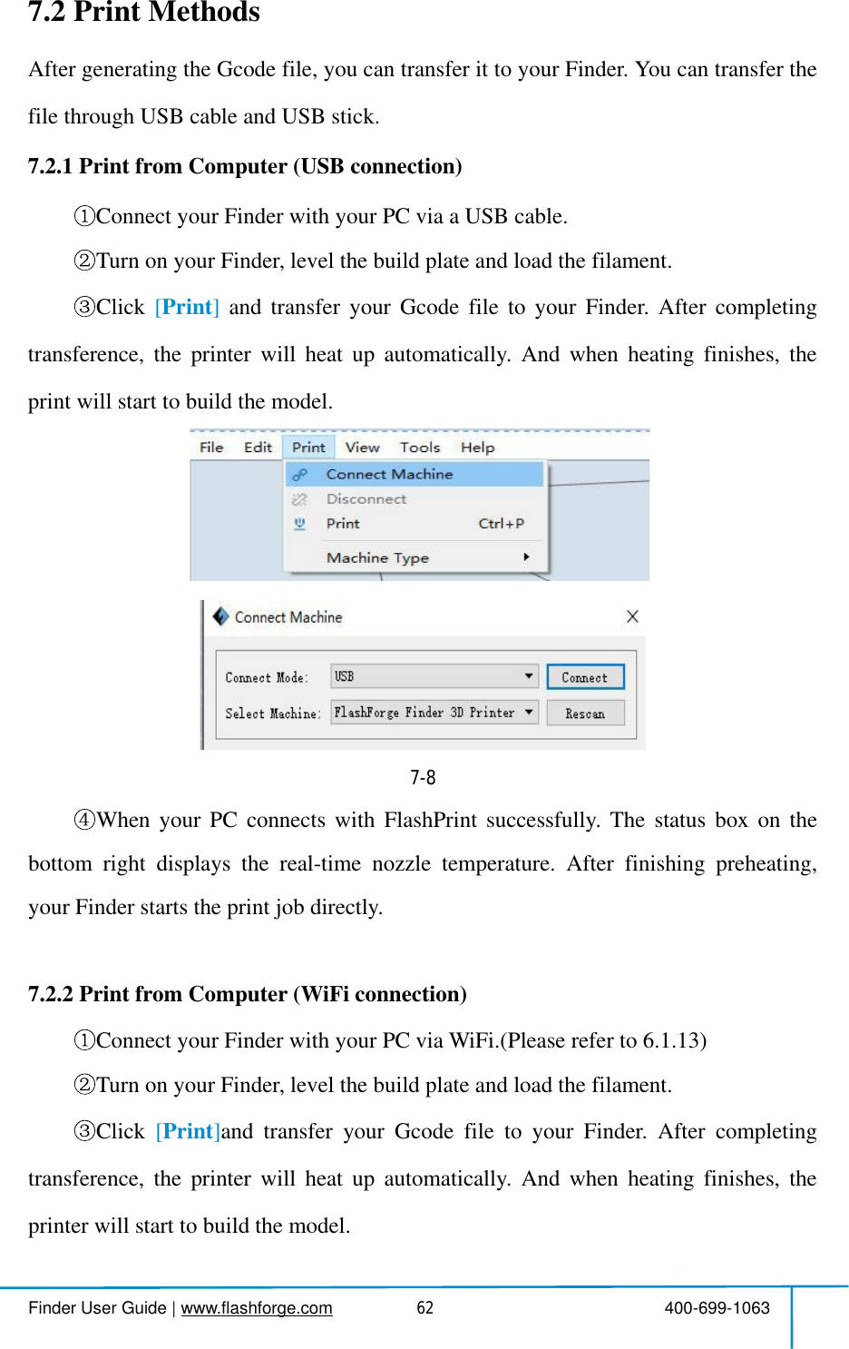  Finder User Guide|www.flashforge.com 400-699-1063627.2Print MethodsAftergeneratingtheGcodefile,youcantransferittoyourFinder.YoucantransferthefilethroughUSB cable and USB stick.7.2.1 PrintfromComputer(USB connection)Connectyour Finderwith yourPC via a USB cable.Turn on your Finder,levelthe build plateandloadthefilament.Click [Print]andtransferyourGcodefiletoyourFinder.Aftercompletingtransference,theprinterwillheatupautomatically.Andwhenheatingfinishes,theprintwillstartto buildthemodel. 7-8WhenyourPCconnectswithFlashPrintsuccessfully.Thestatusboxonthebottomrightdisplaysthereal-timenozzletemperature.Afterfinishingpreheating,your Finderstartsthe printjob directly.7.2.2 PrintfromComputer(WiFiconnection)Connectyour Finderwith yourPC viaWiFi.(Pleasereferto 6.1.13)Turn on your Finder,levelthe build plateandloadthefilament.Click [Print]andtransferyourGcodefiletoyourFinder.Aftercompletingtransference,theprinterwillheatupautomatically.Andwhenheatingfinishes,theprinterwillstartto buildthemodel.