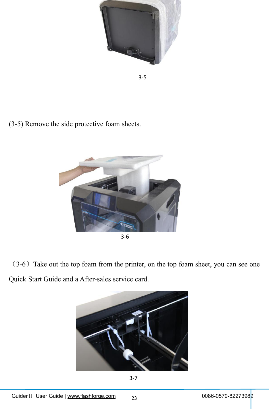 GuiderⅡUser Guide | www.flashforge.com 0086-0579-8227398923(3-5) Remove the bag to unveil the GuiderⅡ.(3-5) Remove the side protective foam sheets.（3-6）Take out the top foam from the printer, on the top foam sheet, you can see oneQuick Start Guide and a After-sales service card.3-63-53-7