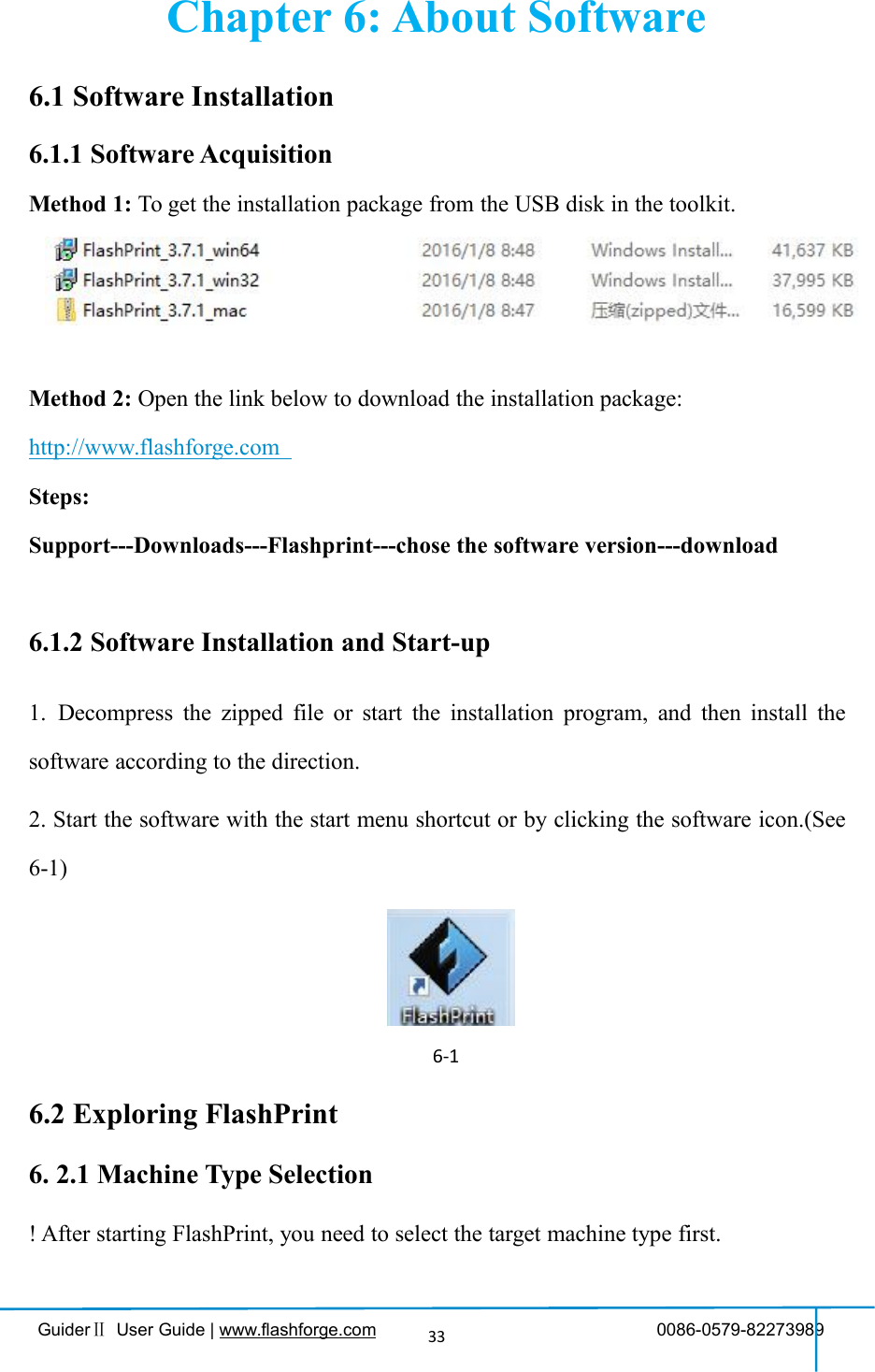 GuiderⅡUser Guide | www.flashforge.com 0086-0579-8227398933Chapter 6: About Software6.1 Software Installation6.1.1 Software AcquisitionMethod 1: To get the installation package from the USB disk in the toolkit.Method 2: Open the link below to download the installation package:http://www.flashforge.comSteps:Support---Downloads---Flashprint---chose the software version---download6.1.2 Software Installation and Start-up1. Decompress the zipped file or start the installation program, and then install thesoftware according to the direction.2. Start the software with the start menu shortcut or by clicking the software icon.(See6-1)6-16.2 Exploring FlashPrint6. 2.1 Machine Type Selection! After starting FlashPrint, you need to select the target machine type first.