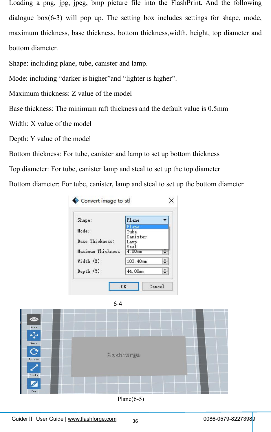 GuiderⅡUser Guide | www.flashforge.com 0086-0579-8227398936Loading a png, jpg, jpeg, bmp picture file into the FlashPrint. And the followingdialogue box(6-3) will pop up. The setting box includes settings for shape, mode,maximum thickness, base thickness, bottom thickness,width, height, top diameter andbottom diameter.Shape: including plane, tube, canister and lamp.Mode: including “darker is higher”and “lighter is higher”.Maximum thickness: Z value of the modelBase thickness: The minimum raft thickness and the default value is 0.5mmWidth: X value of the modelDepth: Y value of the modelBottom thickness: For tube, canister and lamp to set up bottom thicknessTop diameter: For tube, canister lamp and steal to set up the top diameterBottom diameter: For tube, canister, lamp and steal to set up the bottom diameter6-4Plane(6-5)