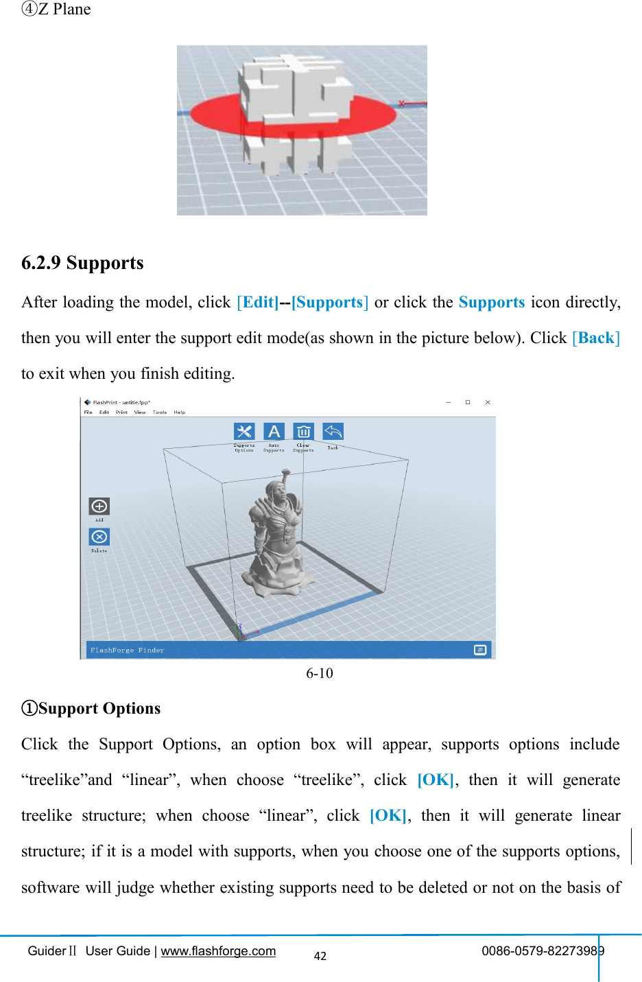 GuiderⅡUser Guide | www.flashforge.com 0086-0579-8227398942④Z Plane6.2.9 SupportsAfter loading the model, click [Edit]--[Supports]or click the Supports icon directly,then you will enter the support edit mode(as shown in the picture below). Click [Back]to exit when you finish editing.6-10①Support OptionsClick the Support Options, an option box will appear, supports options include“treelike”and “linear”, when choose “treelike”, click [OK], then it will generatetreelike structure; when choose “linear”, click [OK], then it will generate linearstructure; if it is a model with supports, when you choose one of the supports options,software will judge whether existing supports need to be deleted or not on the basis of