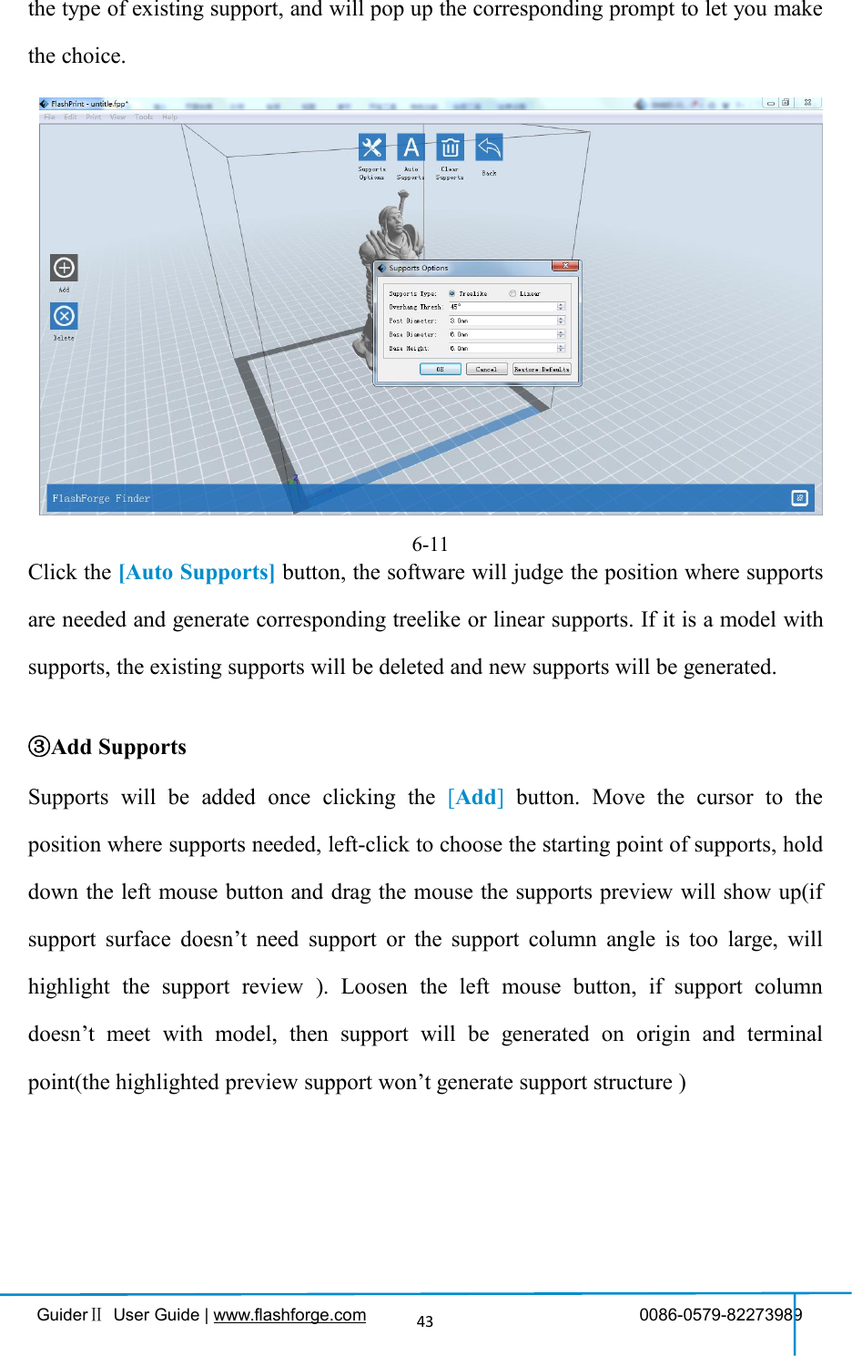 GuiderⅡUser Guide | www.flashforge.com 0086-0579-8227398943the type of existing support, and will pop up the corresponding prompt to let you makethe choice.②Auto SupportsClick the [Auto Supports] button, the software will judge the position where supportsare needed and generate corresponding treelike or linear supports. If it is a model withsupports, the existing supports will be deleted and new supports will be generated.③Add SupportsSupports will be added once clicking the [Add]button. Move the cursor to theposition where supports needed, left-click to choose the starting point of supports, holddown the left mouse button and drag the mouse the supports preview will show up(ifsupport surface doesn’t need support or the support column angle is too large, willhighlight the support review ). Loosen the left mouse button, if support columndoesn’t meet with model, then support will be generated on origin and terminalpoint(the highlighted preview support won’t generate support structure )6-11