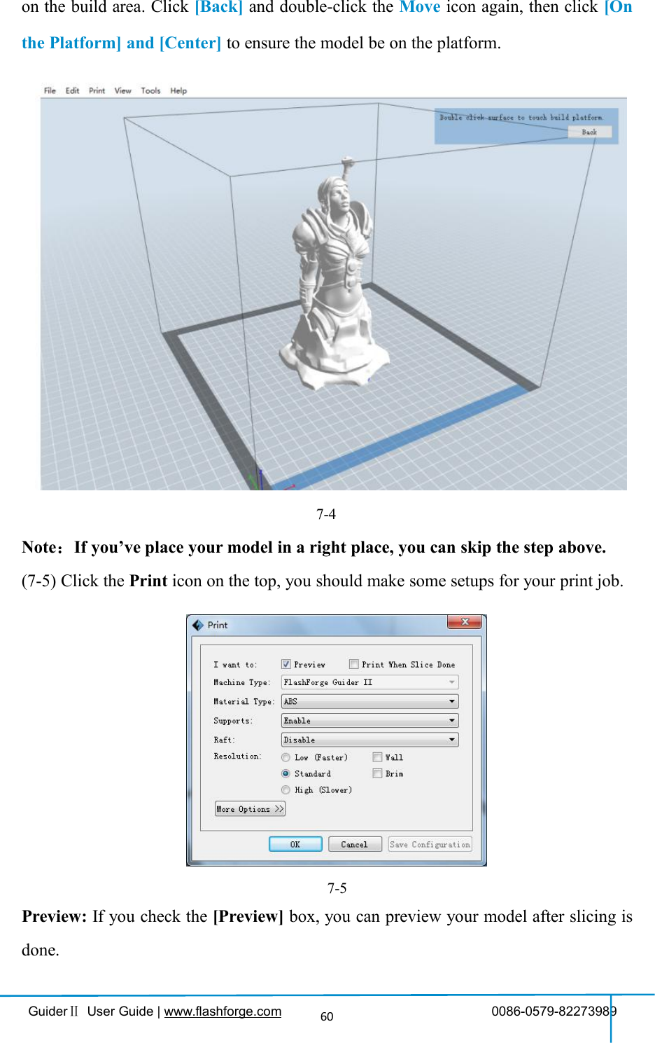 GuiderⅡUser Guide | www.flashforge.com 0086-0579-8227398960on the build area. Click [Back] and double-click the Move icon again, then click [Onthe Platform] and [Center] to ensure the model be on the platform.7-4Note：If you’ve place your model in a right place, you can skip the step above.(7-5) Click the Print icon on the top, you should make some setups for your print job.Preview: If you check the [Preview] box, you can preview your model after slicing isdone.7-5