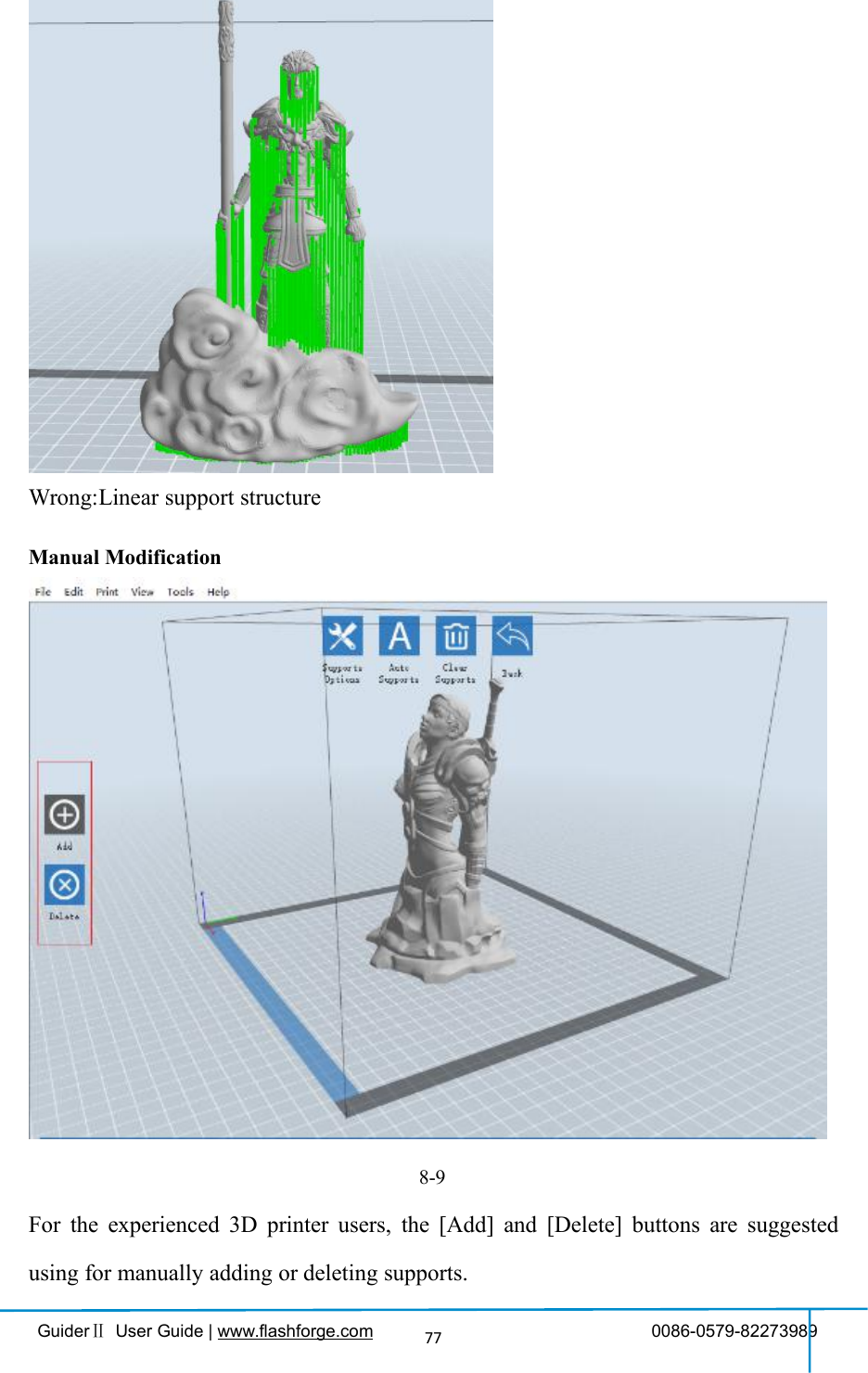 GuiderⅡUser Guide | www.flashforge.com 0086-0579-8227398977Wrong:Linear support structureManual Modification8-9For the experienced 3D printer users, the [Add] and [Delete] buttons are suggestedusing for manually adding or deleting supports.