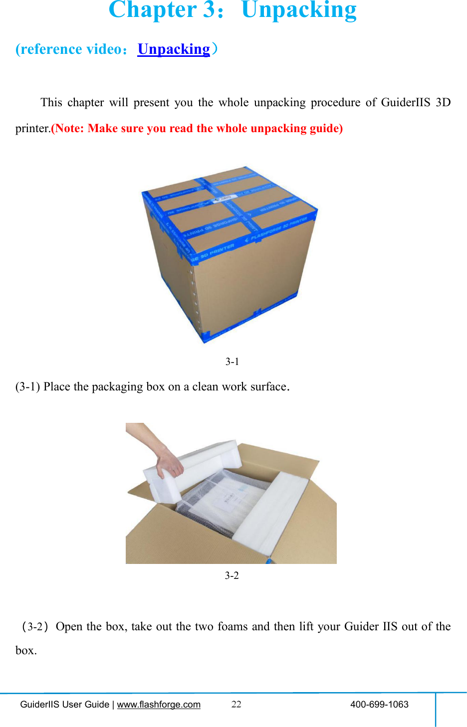 GuiderIIS User Guide | www.flashforge.com 400-699-1063Chapter 3：Unpacking(reference video：Unpacking）This chapter will present you the whole unpacking procedure of GuiderIIS 3Dprinter.(Note: Make sure you read the whole unpacking guide)3-1(3-1) Place the packaging box on a clean work surface.（3-2）Open the box, take out the two foams and then lift your Guider ⅡS out of thebox.3-2