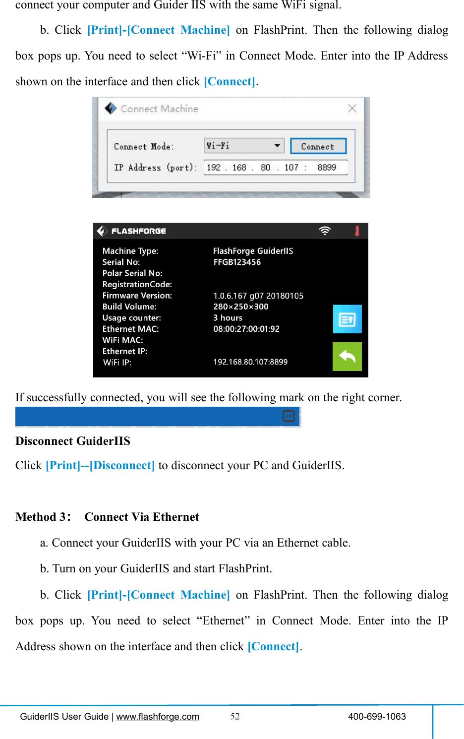GuiderIIS User Guide | www.flashforge.com 400-699-1063connect your computer and Guider IIS with the same WiFi signal.b. Click [Print]-[Connect Machine] on FlashPrint. Then the following dialogbox pops up. You need to select “Wi-Fi” in Connect Mode. Enter into the IP Addressshown on the interface and then click [Connect].If successfully connected, you will see the following mark on the right corner.Disconnect GuiderIISClick [Print]--[Disconnect] to disconnect your PC and GuiderIIS.Method 3：Connect Via Etherneta. Connect your GuiderIIS with your PC via an Ethernet cable.b. Turn on your GuiderIIS and start FlashPrint.b. Click [Print]-[Connect Machine] on FlashPrint. Then the following dialogbox pops up. You need to select “Ethernet” in Connect Mode. Enter into the IPAddress shown on the interface and then click [Connect].