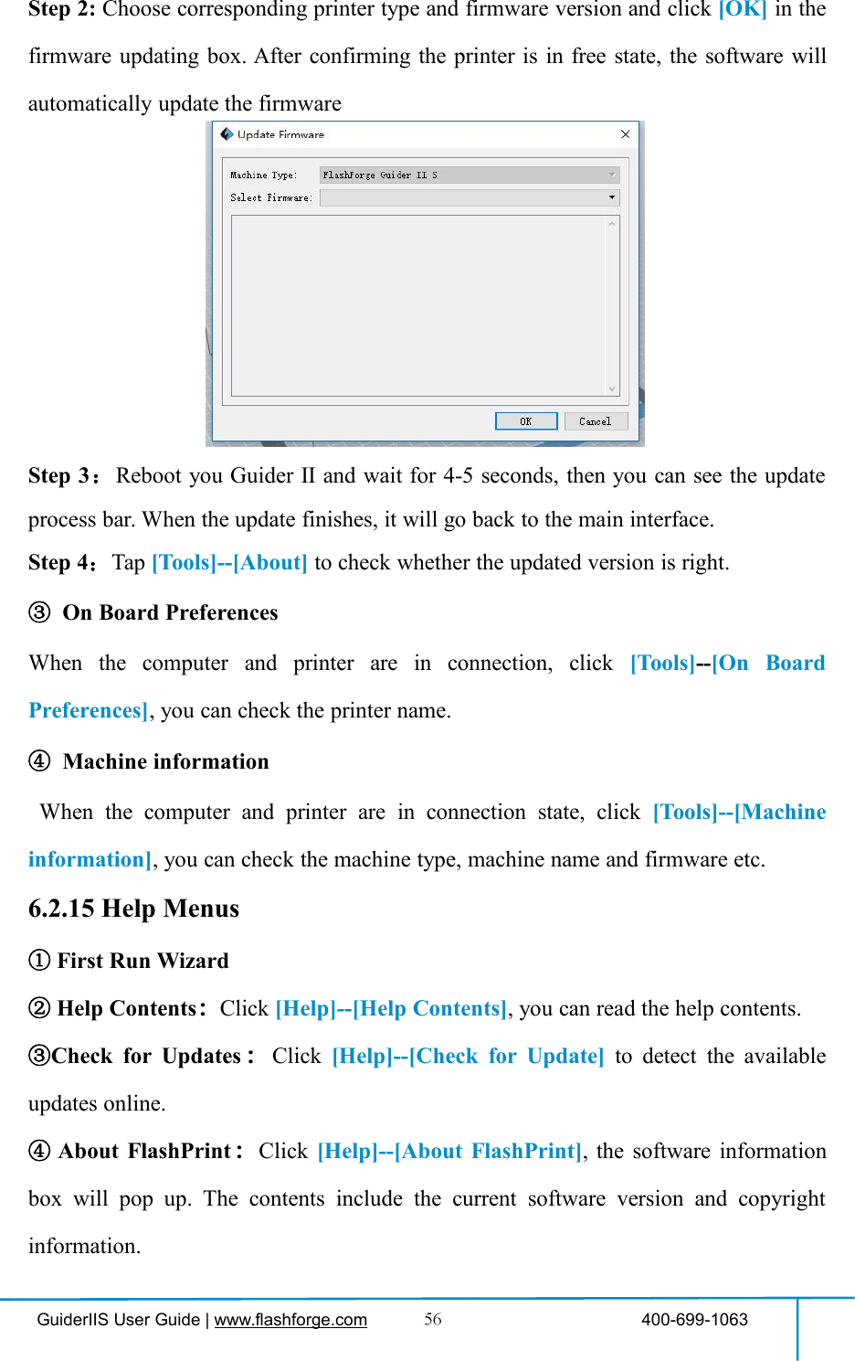 GuiderIIS User Guide | www.flashforge.com 400-699-1063Step 2: Choose corresponding printer type and firmware version and click [OK] in thefirmware updating box. After confirming the printer is in free state, the software willautomatically update the firmwareStep 3：Reboot you Guider Ⅱ and wait for 4-5 seconds, then you can see the updateprocess bar. When the update finishes, it will go back to the main interface.Step 4：Tap [Tools]--[About] to check whether the updated version is right.③On Board PreferencesWhen the computer and printer are in connection, click [Tools]--[On BoardPreferences], you can check the printer name.④Machine informationWhen the computer and printer are in connection state, click [Tools]--[Machineinformation], you can check the machine type, machine name and firmware etc.6.2.15 Help Menus①First Run Wizard②Help Contents：Click [Help]--[Help Contents], you can read the help contents.③Check for Updates ：Click [Help]--[Check for Update] to detect the availableupdates online.④About FlashPrint ：Click [Help]--[About FlashPrint], the software informationbox will pop up. The contents include the current software version and copyrightinformation.