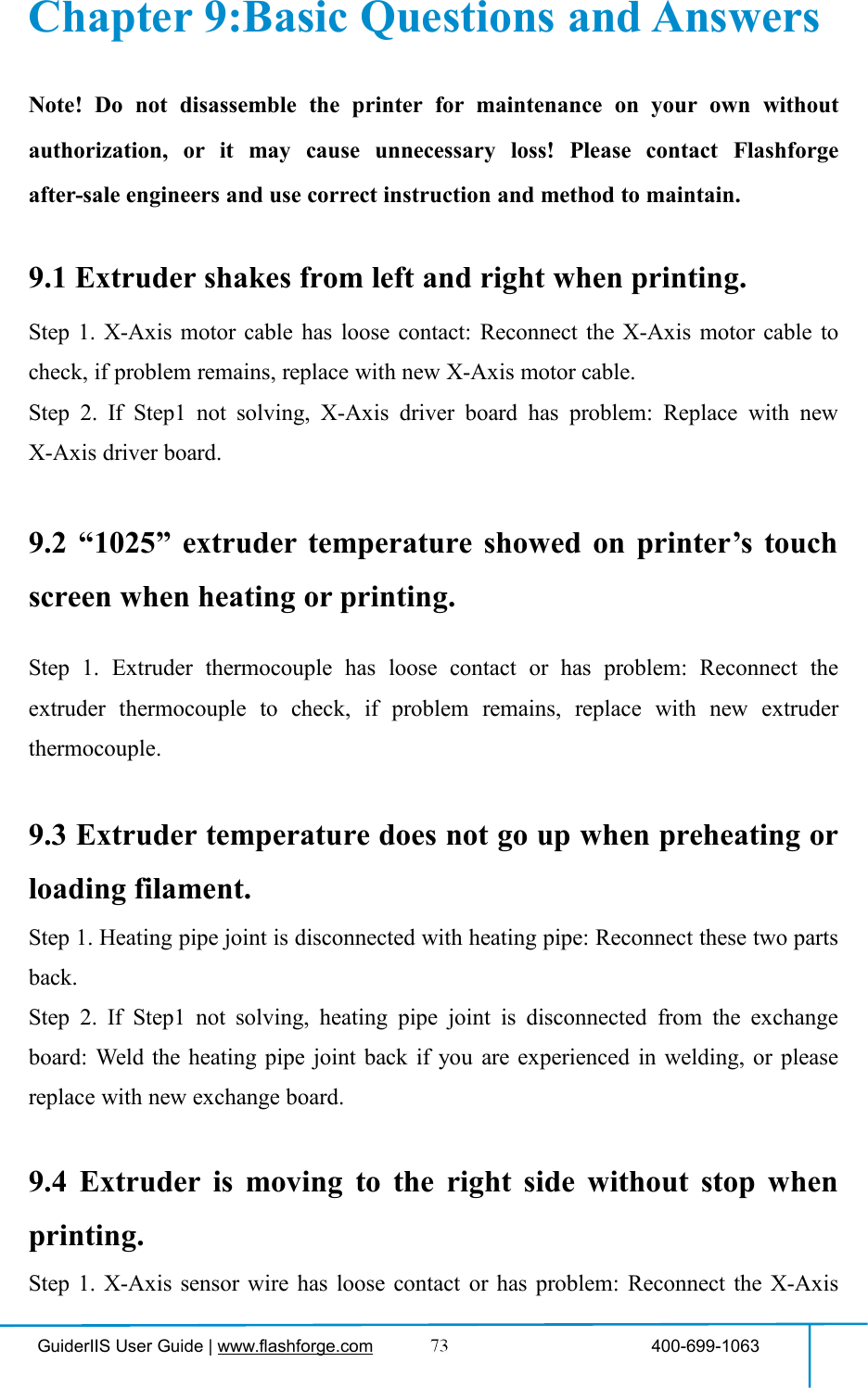 GuiderIIS User Guide | www.flashforge.com 400-699-1063Chapter 9:Basic Questions and AnswersNote! Do not disassemble the printer for maintenance on your own withoutauthorization, or it may cause unnecessary loss! Please contact Flashforgeafter-sale engineers and use correct instruction and method to maintain.9.1 Extruder shakes from left and right when printing.Step 1. X-Axis motor cable has loose contact: Reconnect the X-Axis motor cable tocheck, if problem remains, replace with new X-Axis motor cable.Step 2. If Step1 not solving, X-Axis driver board has problem: Replace with newX-Axis driver board.9.2 “1025” extruder temperature showed on printer’s touchscreen when heating or printing.Step 1. Extruder thermocouple has loose contact or has problem: Reconnect theextruder thermocouple to check, if problem remains, replace with new extruderthermocouple.9.3 Extruder temperature does not go up when preheating orloading filament.Step 1. Heating pipe joint is disconnected with heating pipe: Reconnect these two partsback.Step 2. If Step1 not solving, heating pipe joint is disconnected from the exchangeboard: Weld the heating pipe joint back if you are experienced in welding, or pleasereplace with new exchange board.9.4 Extruder is moving to the right side without stop whenprinting.Step 1. X-Axis sensor wire has loose contact or has problem: Reconnect the X-Axis