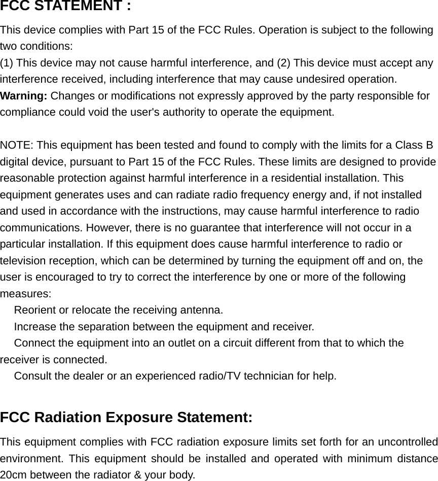 FCC STATEMENT :   This device complies with Part 15 of the FCC Rules. Operation is subject to the following two conditions: (1) This device may not cause harmful interference, and (2) This device must accept any interference received, including interference that may cause undesired operation. Warning: Changes or modifications not expressly approved by the party responsible for compliance could void the user&apos;s authority to operate the equipment.  NOTE: This equipment has been tested and found to comply with the limits for a Class B digital device, pursuant to Part 15 of the FCC Rules. These limits are designed to provide reasonable protection against harmful interference in a residential installation. This equipment generates uses and can radiate radio frequency energy and, if not installed and used in accordance with the instructions, may cause harmful interference to radio communications. However, there is no guarantee that interference will not occur in a particular installation. If this equipment does cause harmful interference to radio or television reception, which can be determined by turning the equipment off and on, the user is encouraged to try to correct the interference by one or more of the following measures:  Reorient or relocate the receiving an　tenna.  Increase the separation between the equipment and receiver.　  Connect the equipment into an outlet on a circuit different from that to which the 　receiver is connected.  Consult the dealer or an experienced radio/TV technician for help.　  FCC Radiation Exposure Statement: This equipment complies with FCC radiation exposure limits set forth for an uncontrolled environment. This equipment should be installed and operated with minimum distance 20cm between the radiator &amp; your body.  
