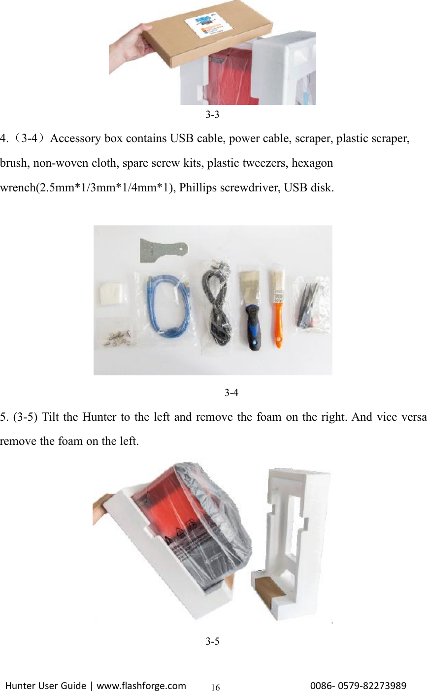 Hunter User Guide | www.flashforge.com 0086- 0579-82273989163-34.（3-4）Accessory box contains USB cable, power cable, scraper, plastic scraper,brush, non-woven cloth, spare screw kits, plastic tweezers, hexagonwrench(2.5mm*1/3mm*1/4mm*1), Phillips screwdriver, USB disk.3-45. (3-5) Tilt the Hunter to the left and remove the foam on the right. And vice versaremove the foam on the left.3-5