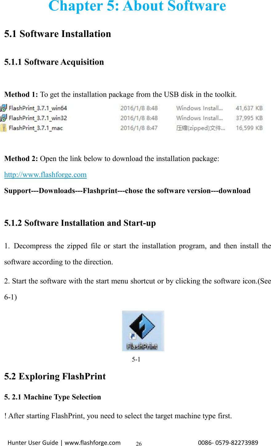 Hunter User Guide | www.flashforge.com 0086- 0579-8227398926Chapter 5: About Software5.1 Software Installation5.1.1 Software AcquisitionMethod 1: To get the installation package from the USB disk in the toolkit.Method 2: Open the link below to download the installation package:http://www.flashforge.comSupport---Downloads---Flashprint---chose the software version---download5.1.2 Software Installation and Start-up1. Decompress the zipped file or start the installation program, and then install thesoftware according to the direction.2. Start the software with the start menu shortcut or by clicking the software icon.(See6-1)5-15.2 Exploring FlashPrint5. 2.1 Machine Type Selection! After starting FlashPrint, you need to select the target machine type first.