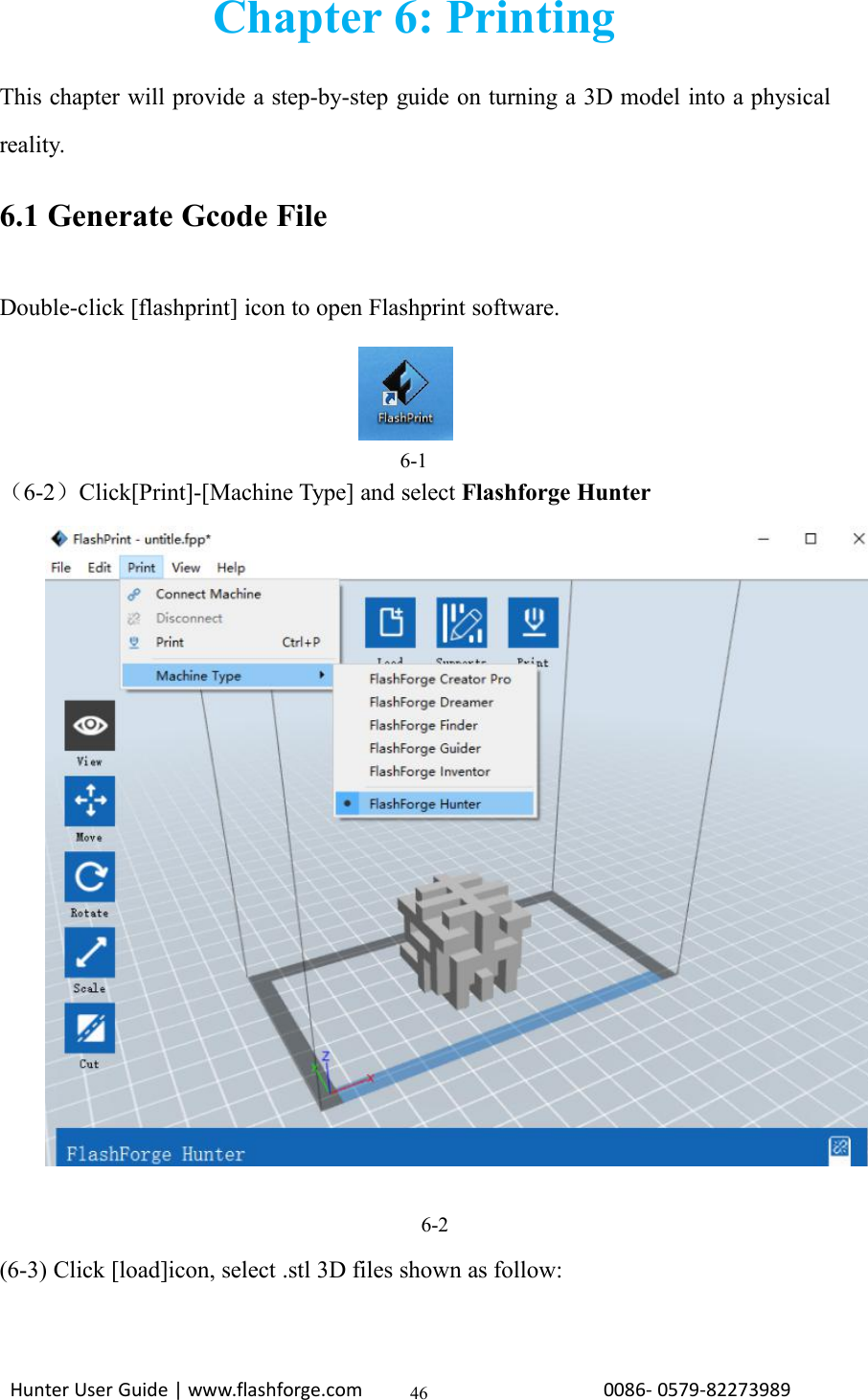 Hunter User Guide | www.flashforge.com 0086- 0579-8227398946Chapter 6: PrintingThis chapter will provide a step-by-step guide on turning a 3D model into a physicalreality.6.1 Generate Gcode FileDouble-click [flashprint] icon to open Flashprint software.6-1（6-2）Click[Print]-[Machine Type] and select Flashforge Hunter6-2(6-3) Click [load]icon, select .stl 3D files shown as follow: