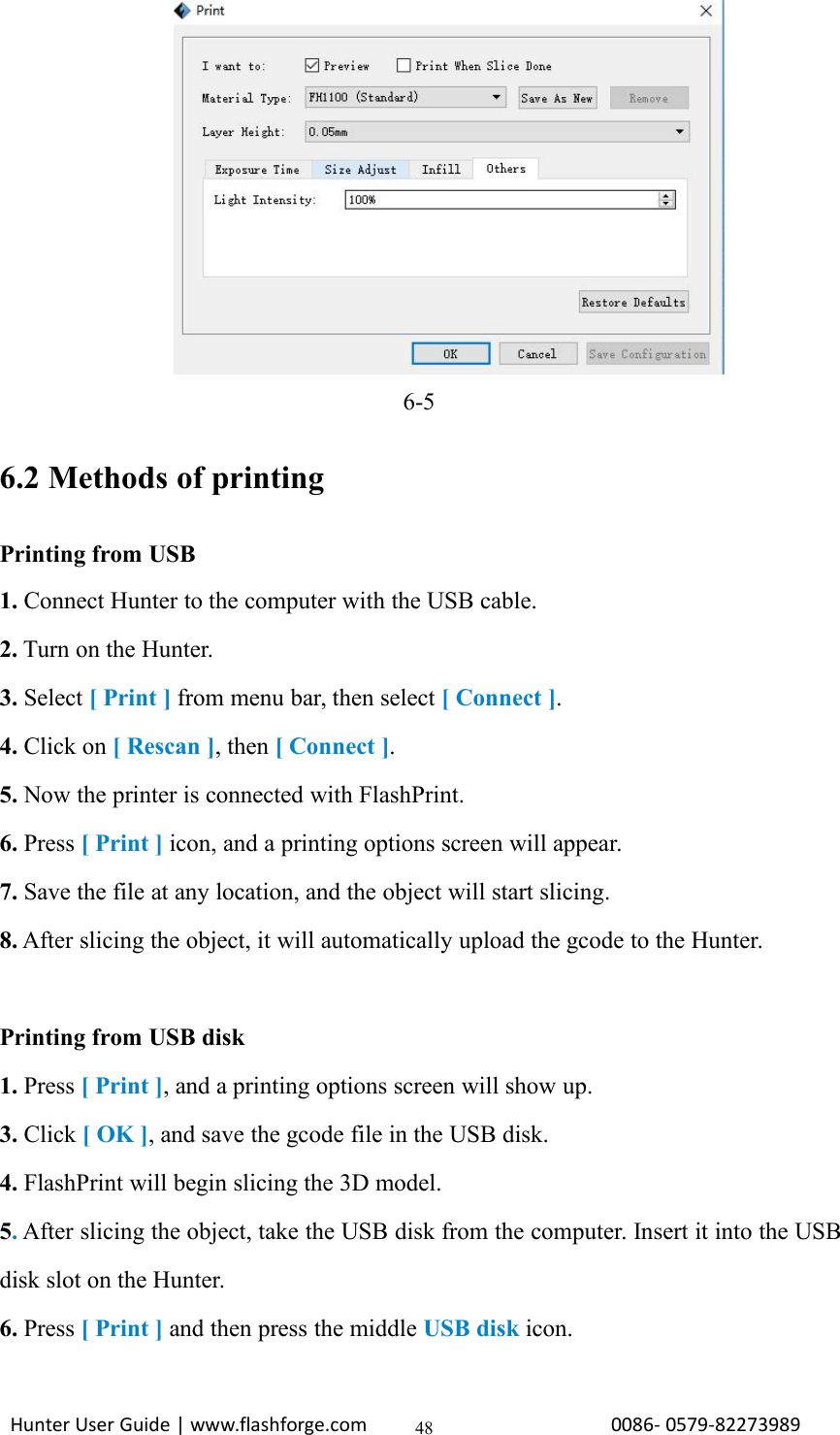 Hunter User Guide | www.flashforge.com 0086- 0579-82273989486-56.2 Methods of printingPrinting from USB1. Connect Hunter to the computer with the USB cable.2. Turn on the Hunter.3. Select [ Print ] from menu bar, then select [ Connect ].4. Click on [ Rescan ], then [ Connect ].5. Now the printer is connected with FlashPrint.6. Press [ Print ] icon, and a printing options screen will appear.7. Save the file at any location, and the object will start slicing.8. After slicing the object, it will automatically upload the gcode to the Hunter.Printing from USB disk1. Press [ Print ], and a printing options screen will show up.3. Click [ OK ], and save the gcode file in the USB disk.4. FlashPrint will begin slicing the 3D model.5.After slicing the object, take the USB disk from the computer. Insert it into the USBdisk slot on the Hunter.6. Press [ Print ] and then press the middle USB disk icon.