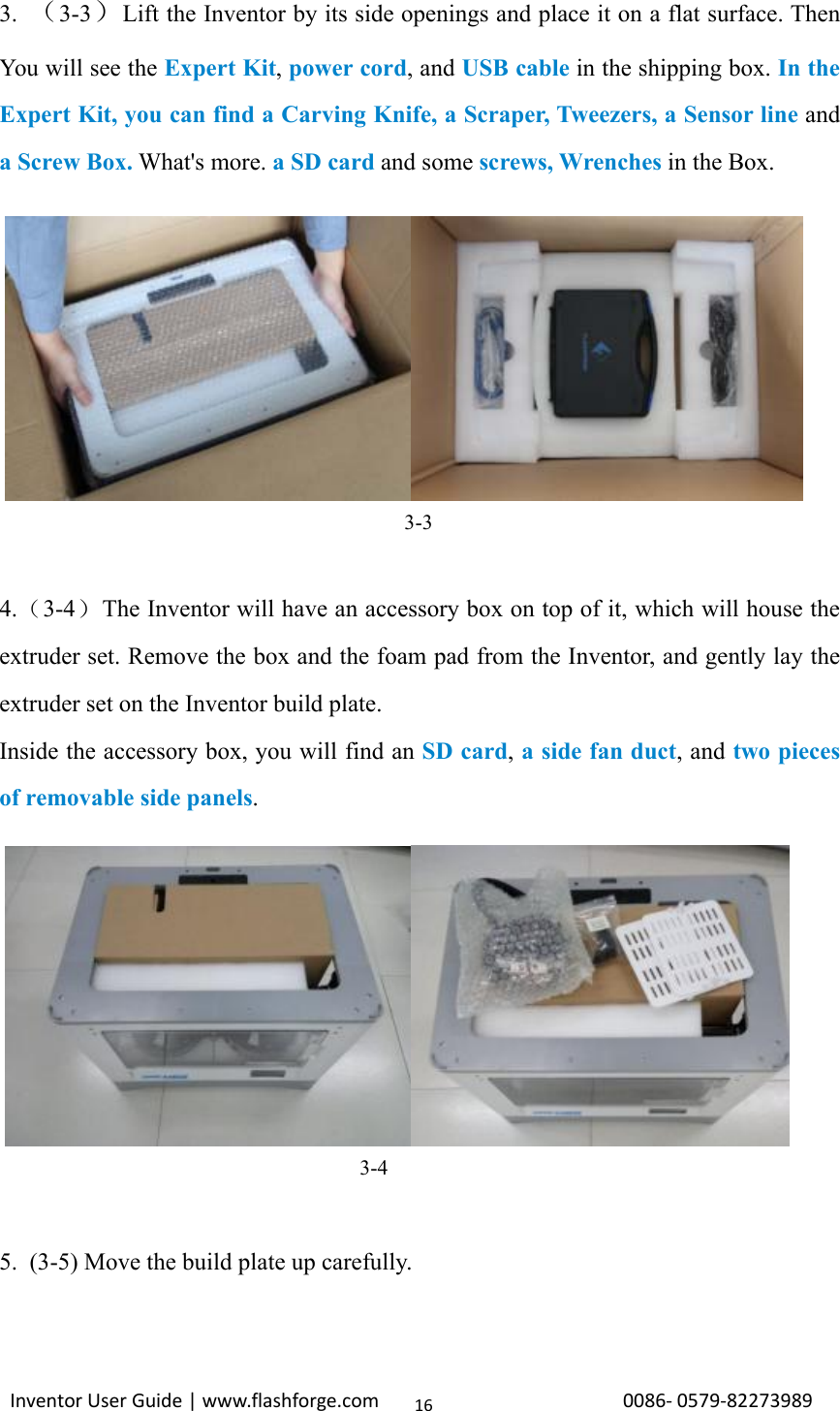 Inventor User Guide | www.flashforge.com 0086‐0579‐82273989163. （3-3）Lift the Inventor by its side openings and place it on a flat surface. ThenYou will see the Expert Kit,power cord,andUSB cable in the shipping box. In theExpert Kit, you can find a Carving Knife, a Scraper, Tweezers, a Sensor line anda Screw Box. What&apos;s more. a SD card and some screws, Wrenches in the Box.3-34.（3-4）The Inventor will have an accessory box on top of it, which will house theextruder set. Remove the box and the foam pad from the Inventor, and gently lay theextruder set on the Inventor build plate.Inside the accessory box, you will find an SD card,asidefanduct,andtwo piecesof removable side panels.3-45. (3-5) Move the build plate up carefully.