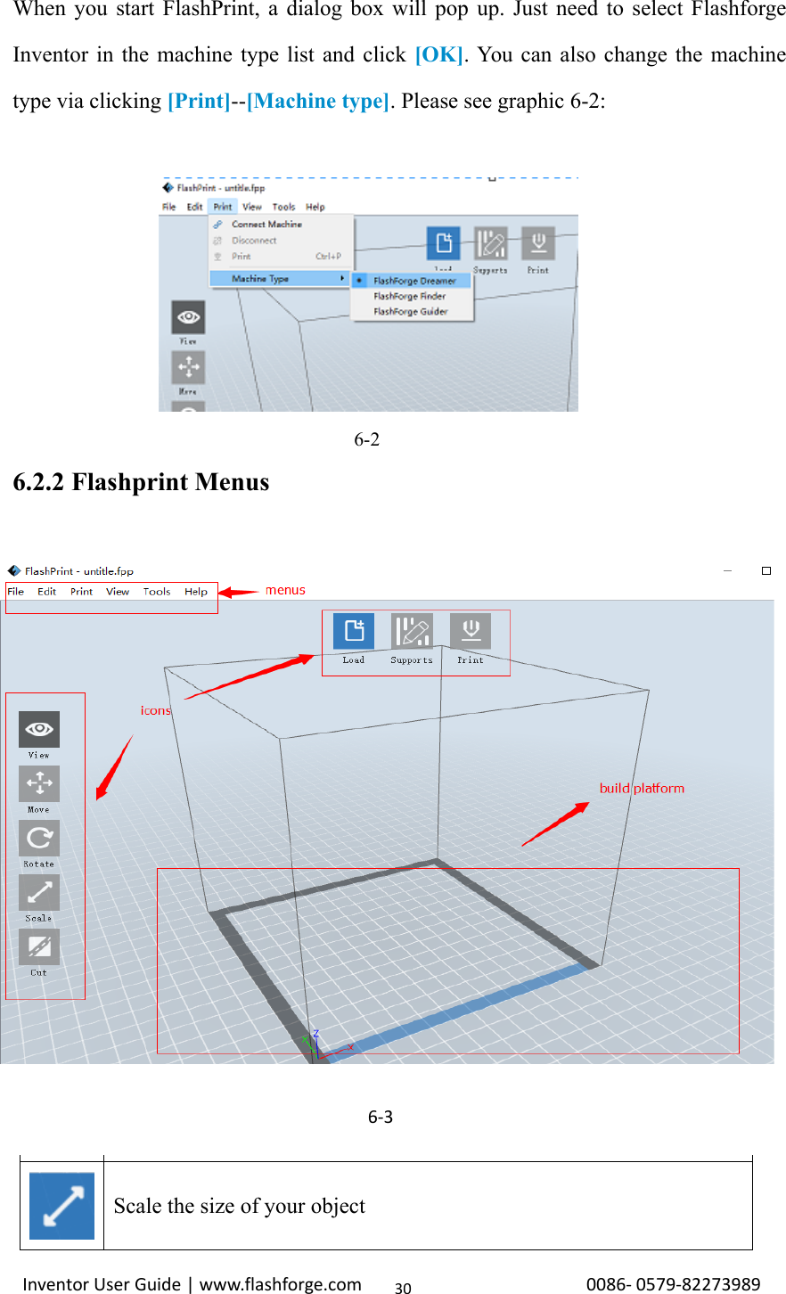 Inventor User Guide | www.flashforge.com 0086‐0579‐8227398930When you start FlashPrint, a dialog box will pop up. Just need to select FlashforgeInventor in the machine type list and click [OK]. You can also change the machinetype via clicking [Print]--[Machine type]. Please see graphic 6-2:6-26.2.2 Flashprint MenusLoad one or multiple files.Enter the support edit modeView FlashPrint home screen from one of six viewing angles.Move model around on xy-plane; shift+click to move along z axisTurn and rotate your modelScale the size of your object6‐3
