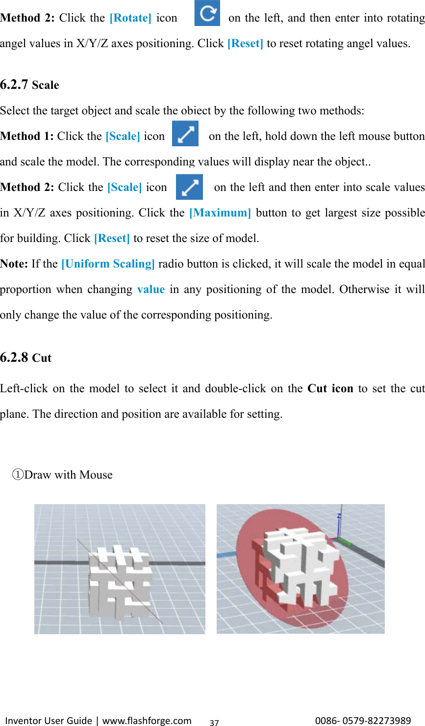 Inventor User Guide | www.flashforge.com 0086‐0579‐8227398937Method 2: Click the [Rotate] icon on the left, and then enter into rotatingangel values in X/Y/Z axes positioning. Click [Reset] to reset rotating angel values.6.2.7 ScaleSelect the target object and scale the object by the following two methods:Method 1: Click the [Scale] icon on the left, hold down the left mouse buttonand scale the model. The corresponding values will display near the object..Method 2: Click the [Scale] icon on the left and then enter into scale valuesin X/Y/Z axes positioning. Click the [Maximum] button to get largest size possiblefor building. Click [Reset] to reset the size of model.Note: If the [Uniform Scaling] radio button is clicked, it will scale the model in equalproportion when changing value in any positioning of the model. Otherwise it willonly change the value of the corresponding positioning.6.2.8 CutLeft-click on the model to select it and double-click on the Cut icon to set the cutplane. The direction and position are available for setting.①Draw with Mouse