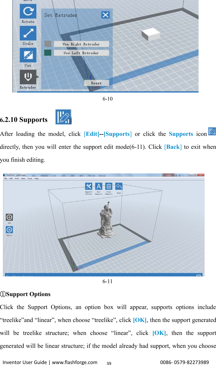 Inventor User Guide | www.flashforge.com 0086‐0579‐82273989396-106.2.10 SupportsAfter loading the model, click [Edit]--[Supports]or click the Supports icondirectly, then you will enter the support edit mode(6-11). Click [Back]to exit whenyou finish editing.6-11①Support OptionsClick the Support Options, an option box will appear, supports options include“treelike”and “linear”, when choose “treelike”, click [OK], then the support generatedwill be treelike structure; when choose “linear”, click [OK], then the supportgenerated will be linear structure; if the model already had support, when you choose