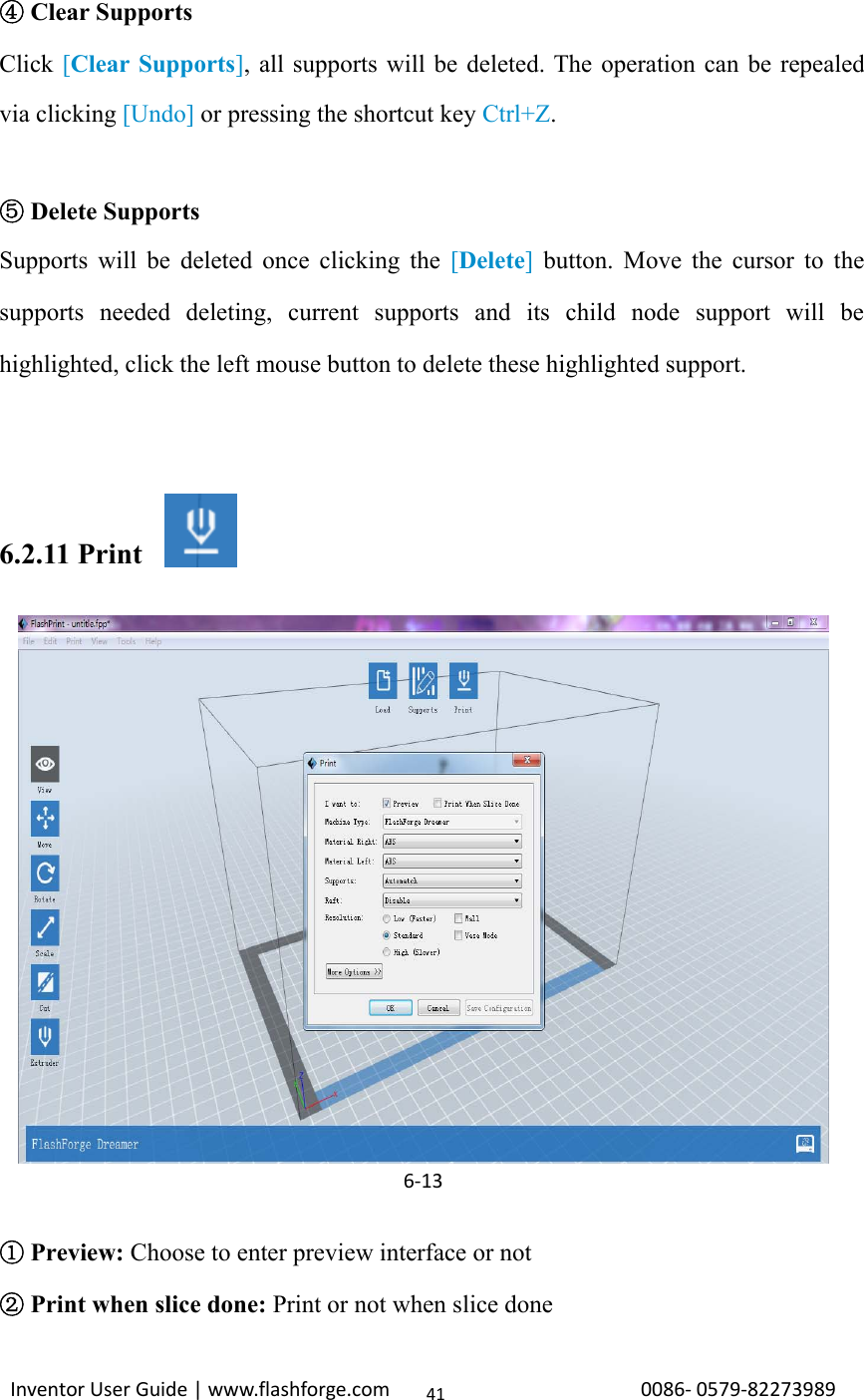 Inventor User Guide | www.flashforge.com 0086‐0579‐8227398941④Clear SupportsClick [Clear Supports], all supports will be deleted. The operation can be repealedvia clicking [Undo] or pressing the shortcut key Ctrl+Z.⑤Delete SupportsSupports will be deleted once clicking the [Delete]button. Move the cursor to thesupports needed deleting, current supports and its child node support will behighlighted, click the left mouse button to delete these highlighted support.6.2.11 Print①Preview: Choose to enter preview interface or not②Print when slice done: Print or not when slice done6‐13