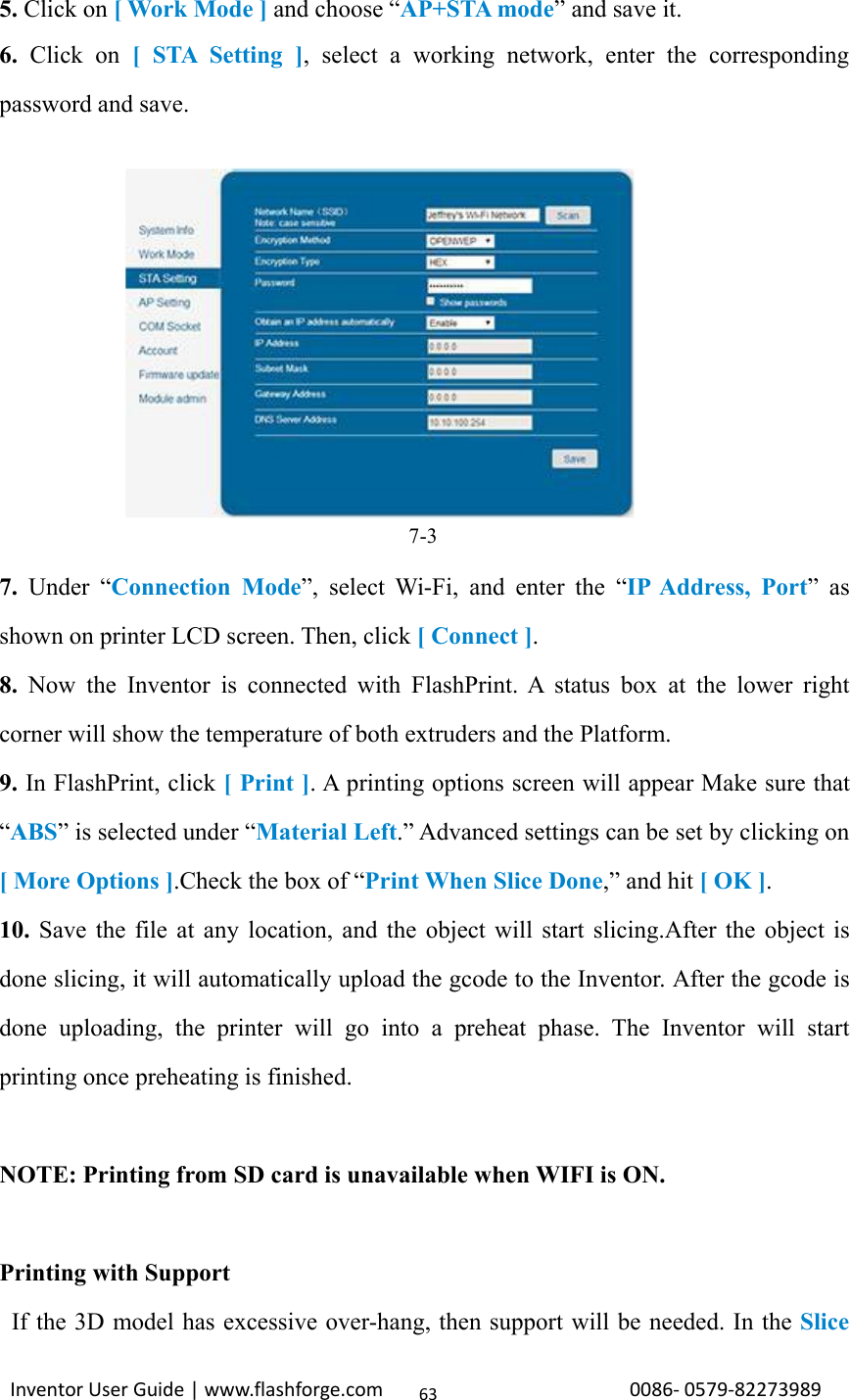 Inventor User Guide | www.flashforge.com 0086‐0579‐82273989635. Click on [WorkMode]and choose “AP+STA mode” and save it.6. Click on [STASetting], select a working network, enter the correspondingpassword and save.7-37. Under “Connection Mode”, select Wi-Fi, and enter the “IP Address, Port”asshown on printer LCD screen. Then, click [ Connect ].8. Now the Inventor is connected with FlashPrint. A status box at the lower rightcorner will show the temperature of both extruders and the Platform.9. In FlashPrint, click [Print]. A printing options screen will appear Make sure that“ABS” is selected under “Material Left.” Advanced settings can be set by clicking on[ More Options ].Check the box of “Print When Slice Done,” and hit [OK].10. Save the file at any location, and the object will start slicing.After the object isdone slicing, it will automatically upload the gcode to the Inventor. After the gcode isdone uploading, the printer will go into a preheat phase. The Inventor will startprinting once preheating is finished.NOTE: Printing from SD card is unavailable when WIFI is ON.Printing with SupportIf the 3D model has excessive over-hang, then support will be needed. In the Slice