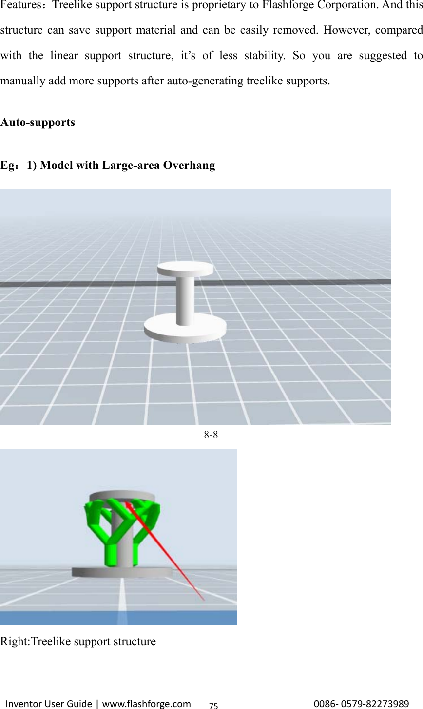 Inventor User Guide | www.flashforge.com 0086‐0579‐8227398975Features：Treelike support structure is proprietary to Flashforge Corporation. And thisstructure can save support material and can be easily removed. However, comparedwith the linear support structure, it’s of less stability. So you are suggested tomanually add more supports after auto-generating treelike supports.Auto-supportsEg：1) Model with Large-area Overhang8-8Right:Treelike support structure