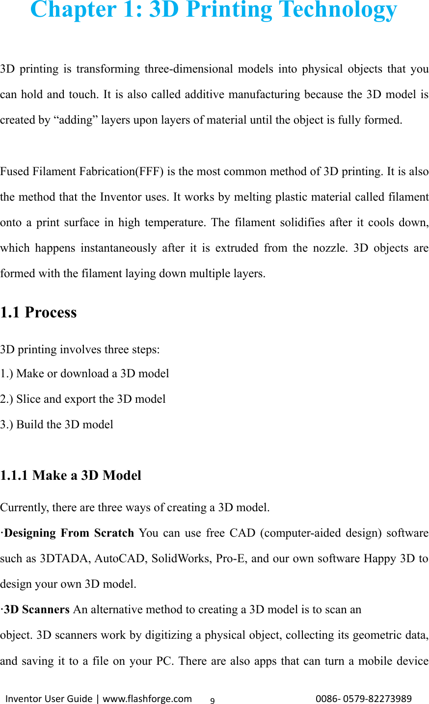 Inventor User Guide | www.flashforge.com 0086‐0579‐822739899Chapter 1: 3D Printing Technology3D printing is transforming three-dimensional models into physical objects that youcan hold and touch. It is also called additive manufacturing because the 3D model iscreated by “adding” layers upon layers of material until the object is fully formed.Fused Filament Fabrication(FFF) is the most common method of 3D printing. It is alsothe method that the Inventor uses. It works by melting plastic material called filamentonto a print surface in high temperature. The filament solidifies after it cools down,which happens instantaneously after it is extruded from the nozzle. 3D objects areformed with the filament laying down multiple layers.1.1 Process3D printing involves three steps:1.) Make or download a 3D model2.) Slice and export the 3D model3.) Build the 3D model1.1.1 Make a 3D ModelCurrently, there are three ways of creating a 3D model.·Designing From Scratch You can use free CAD (computer-aided design) softwaresuch as 3DTADA, AutoCAD, SolidWorks, Pro-E, and our own software Happy 3D todesign your own 3D model.·3D Scanners An alternative method to creating a 3D model is to scan anobject. 3D scanners work by digitizing a physical object, collecting its geometric data,and saving it to a file on your PC. There are also apps that can turn a mobile device