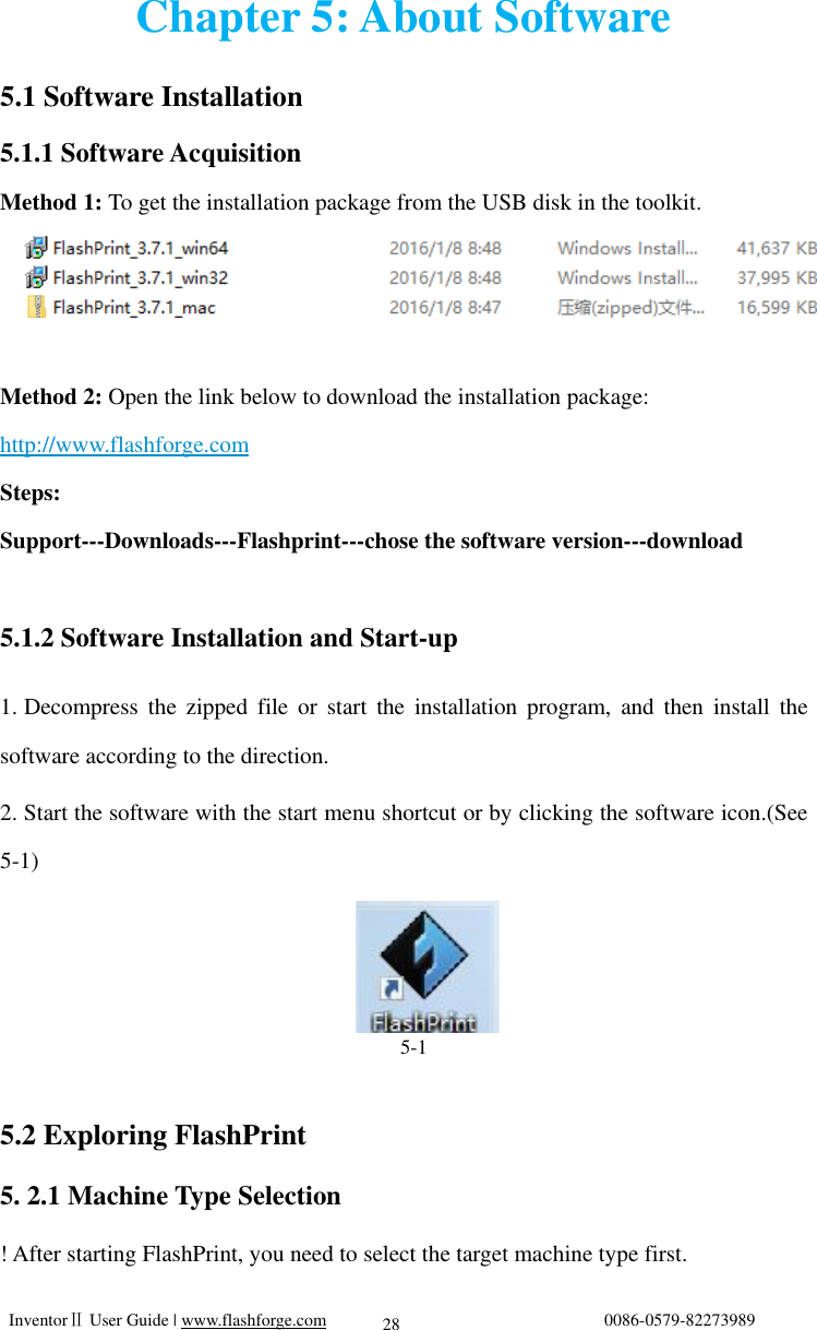   InventorⅡ User Guide | www.flashforge.com                                0086-0579-82273989  28 Chapter 5: About Software 5.1 Software Installation 5.1.1 Software Acquisition Method 1: To get the installation package from the USB disk in the toolkit.    Method 2: Open the link below to download the installation package:      http://www.flashforge.com    Steps:  Support---Downloads---Flashprint---chose the software version---download           5.1.2 Software Installation and Start-up 1. Decompress the zipped file or start the installation program, and then install the software according to the direction. 2. Start the software with the start menu shortcut or by clicking the software icon.(See 5-1)                                        5-1  5.2 Exploring FlashPrint 5. 2.1 Machine Type Selection ! After starting FlashPrint, you need to select the target machine type first.   