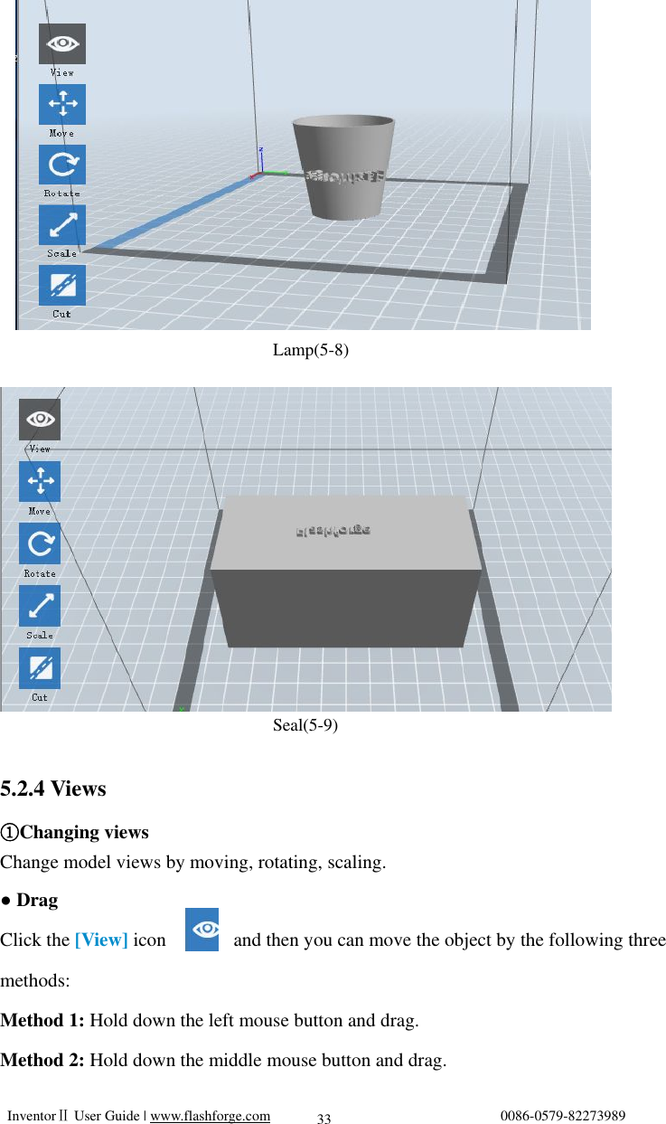   InventorⅡ User Guide | www.flashforge.com                                0086-0579-82273989  33                                              Lamp(5-8)                                  Seal(5-9)  5.2.4 Views Changing views① Change model views by moving, rotating, scaling. ● Drag Click the [View] icon       and then you can move the object by the following three methods: Method 1: Hold down the left mouse button and drag. Method 2: Hold down the middle mouse button and drag. 