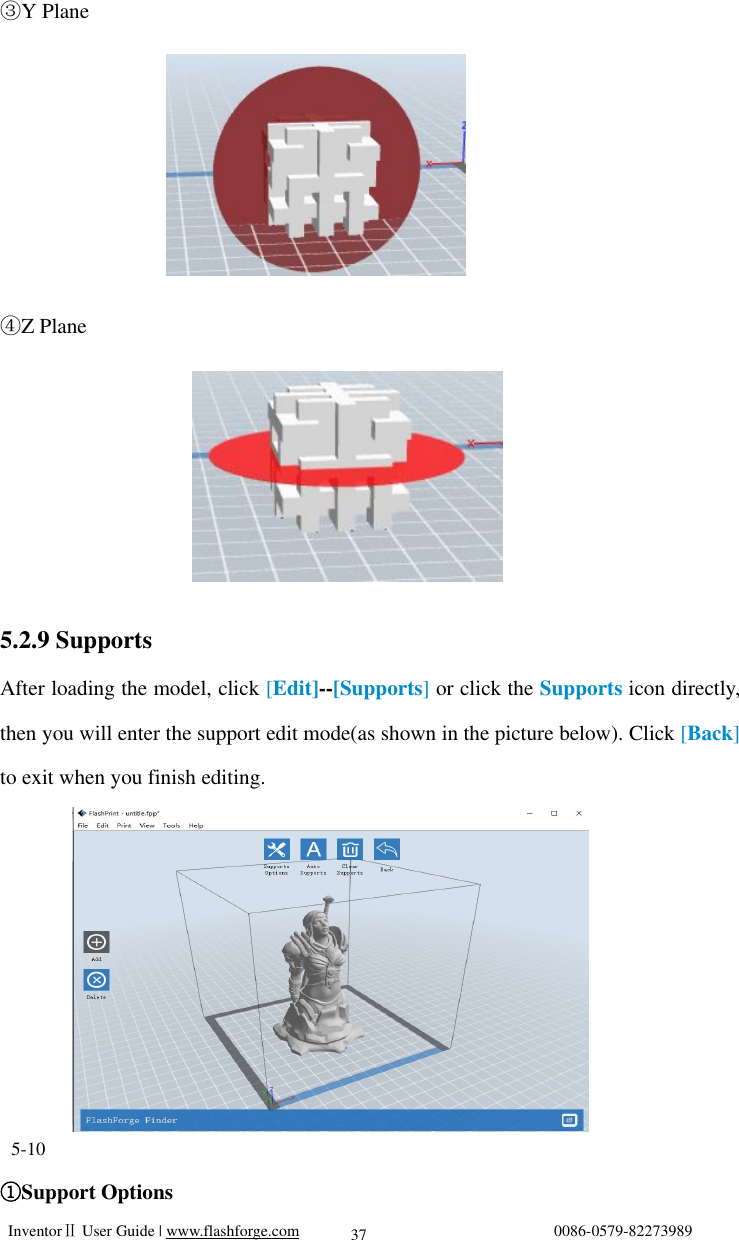   InventorⅡ User Guide | www.flashforge.com                                0086-0579-82273989  37 Y③ Plane      Z Plane④      5.2.9 Supports After loading the model, click [Edit]--[Supports] or click the Supports icon directly, then you will enter the support edit mode(as shown in the picture below). Click [Back] to exit when you finish editing.        5-10 Support Options①                     
