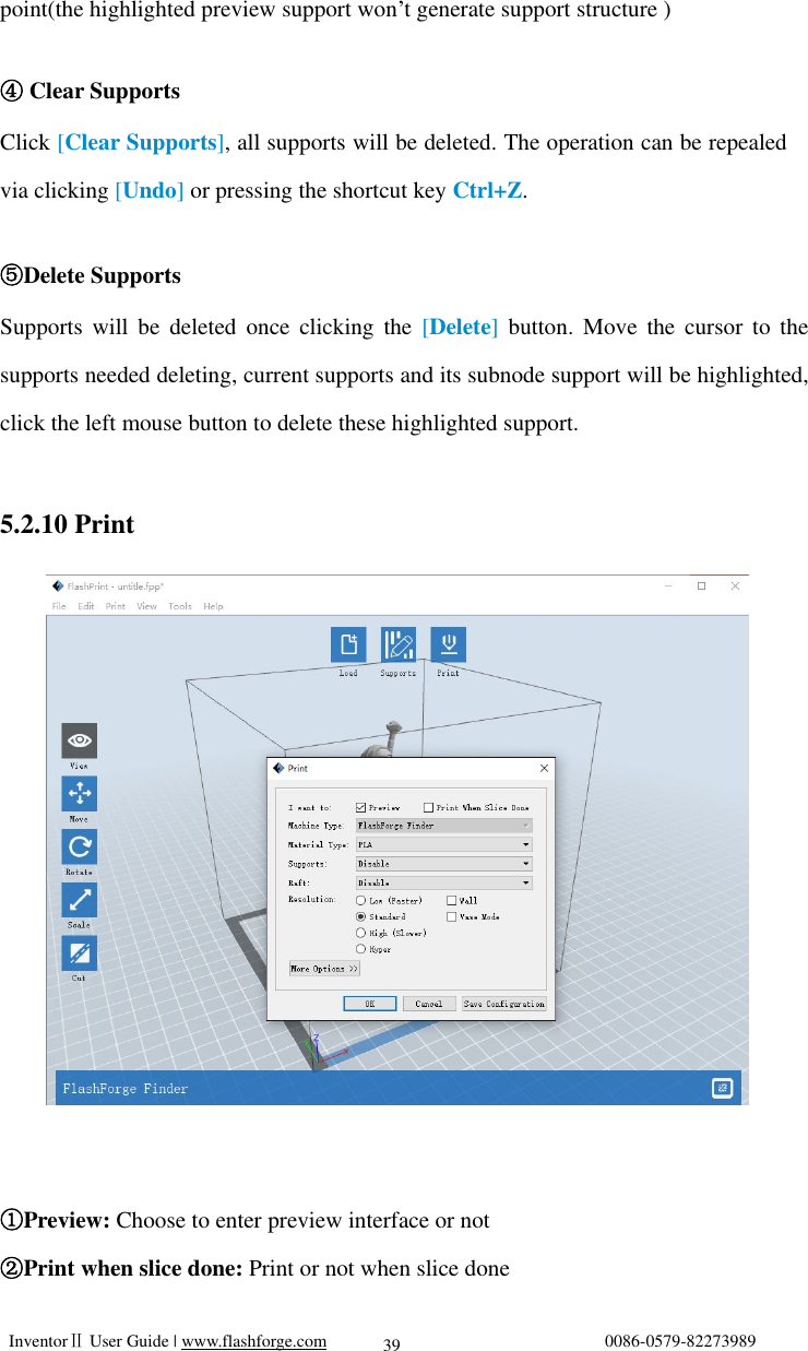   InventorⅡ User Guide | www.flashforge.com                                0086-0579-82273989  39 point(the highlighted preview support won’t generate support structure )  ④ Clear Supports Click [Clear Supports], all supports will be deleted. The operation can be repealed via clicking [Undo] or pressing the shortcut key Ctrl+Z.  ⑤Delete Supports Supports will be deleted once clicking the  [Delete] button. Move the cursor to the supports needed deleting, current supports and its subnode support will be highlighted, click the left mouse button to delete these highlighted support.  5.2.10 Print            Preview:① Choose to enter preview interface or not Print when slice done: ②Print or not when slice done  5-12 