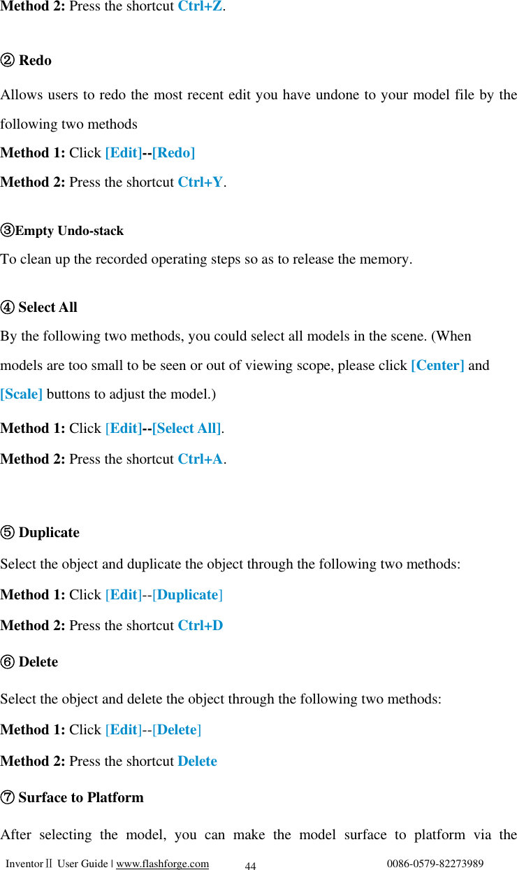   InventorⅡ User Guide | www.flashforge.com                                0086-0579-82273989  44 Method 2: Press the shortcut Ctrl+Z.   ② Redo Allows users to redo the most recent edit you have undone to your model file by the following two methods Method 1: Click [Edit]--[Redo] Method 2: Press the shortcut Ctrl+Y.  ③Empty Undo-stack To clean up the recorded operating steps so as to release the memory.   ④Select All  By the following two methods, you could select all models in the scene. (When models are too small to be seen or out of viewing scope, please click [Center] and [Scale] buttons to adjust the model.) Method 1: Click [Edit]--[Select All]. Method 2: Press the shortcut Ctrl+A.   ⑤Duplicate Select the object and duplicate the object through the following two methods: Method 1: Click [Edit]--[Duplicate] Method 2: Press the shortcut Ctrl+D ⑥ Delete Select the object and delete the object through the following two methods: Method 1: Click [Edit]--[Delete] Method 2: Press the shortcut Delete ⑦ Surface to Platform After selecting the model, you can make the model surface to platform via the 