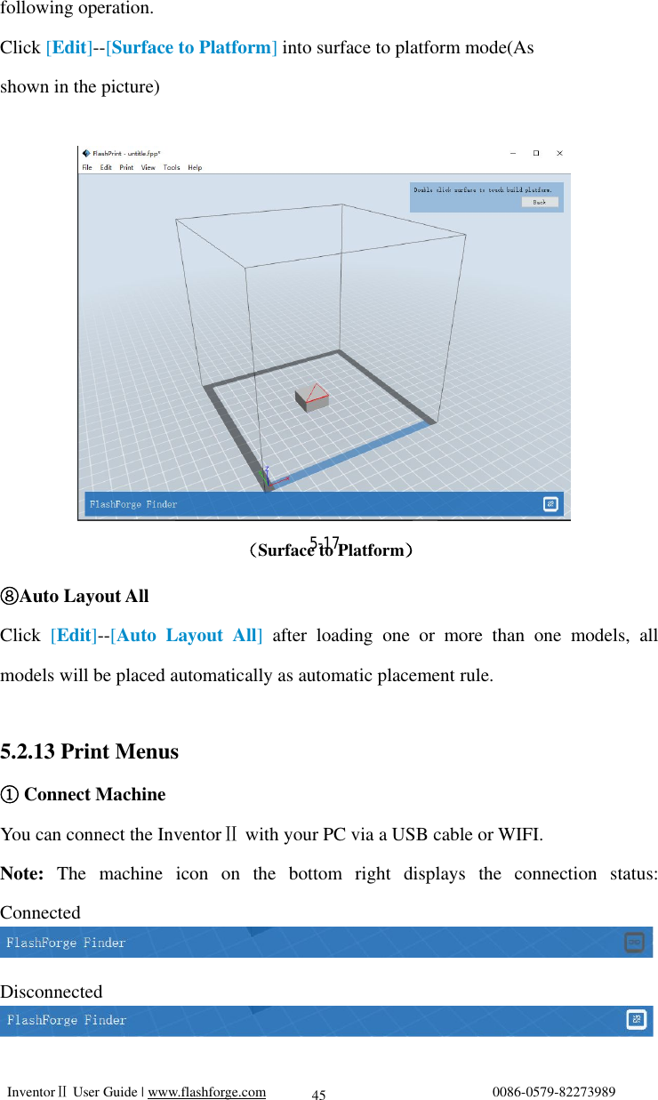  InventorⅡ User Guide | www.flashforge.com                                0086-0579-82273989  45 following operation. Click [Edit]--[Surface to Platform] into surface to platform mode(As  shown in the picture)                                                                （Surface to Platform） ⑧Auto Layout All Click  [Edit]--[Auto Layout All] after loading one or more than one models, all models will be placed automatically as automatic placement rule.  5.2.13 Print Menus  Connect Machine① You can connect the InventorⅡ with your PC via a USB cable or WIFI. Note:  The machine icon on the bottom right displays the connection status:   Connected  Disconnected   5-17 
