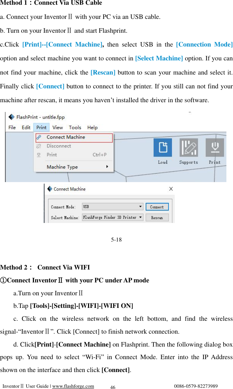   InventorⅡ User Guide | www.flashforge.com                                0086-0579-82273989  46 Method 1：Connect Via USB Cable a. Connect your InventorⅡ with your PC via an USB cable. b. Turn on your InventorⅡ and start Flashprint. c.Click  [Print]--[Connect Machine],  then select USB in the  [Connection Mode] option and select machine you want to connect in [Select Machine] option. If you can not find your machine, click the [Rescan] button to scan your machine and select it. Finally click [Connect] button to connect to the printer. If you still can not find your machine after rescan, it means you haven’t installed the driver in the software.           5-18  Method 2： Connect Via WIFI Connect ①InventorⅡ with your PC under AP mode a.Turn on your InventorⅡ b.Tap [Tools]-[Setting]-[WIFI]-[WIFI ON]     c. Click on the wireless network on the left bottom, and find the wireless signal-“InventorⅡ”. Click [Connect] to finish network connection. d. Click[Print]-[Connect Machine] on Flashprint. Then the following dialog box pops up. You need to select  “Wi-Fi” in Connect Mode. Enter into the IP Address shown on the interface and then click [Connect].        