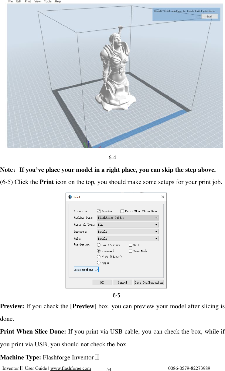   InventorⅡ User Guide | www.flashforge.com                                0086-0579-82273989  54                                             6-4 Note：If you’ve place your model in a right place, you can skip the step above. (6-5) Click the Print icon on the top, you should make some setups for your print job.          Preview: If you check the [Preview] box, you can preview your model after slicing is done. Print When Slice Done: If you print via USB cable, you can check the box, while if you print via USB, you should not check the box. Machine Type: Flashforge InventorⅡ   6-5 